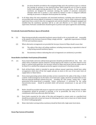 (k)      An alarm should be provided on the navigating bridge and in the machinery space  to  indicate 
                               low  starting  air  pressure  or  low  electrical  power  which  should  be  set  at  a  level  to  permit 
                               further main engine starting operation. If  the  remote  control  systems  of  the  propulsion 
                               machinery  are  designed  for  automatic  starting,  the  number  of  automatic  consecutive 
                               attempts  which  fail  to  produce  a  start  should  be  limited  in  order  to  safeguard  sufficient 
                               starting  air pressure or adequate electrical power for starting 

            (2)       In  all  ships  where  the  main  propulsion  and  associated  machinery,  including  main  electrical  supply, 
                      are provided with various degrees of automatic or remote control   and are under continuous manual 
                      supervision from a control room, the arrangements and controls should be so designed, equipped and 
                      installed  that  the  machinery  operation  will  be  as  safe  and  effective  as  if  it  were  under  direct 
                      supervision. Particular consideration should be given to protect such spaces against fire and flooding. 

 

Periodically Unattended Machinery Spaces (If Installed) 

 

36.        (1)        Ships having periodically unattended machinery spaces should, as far as practicable  and  reasonable 
                      in the opinion of the Surveyor General of Ships, comply with the   applicable requirements of SOLAS 
                      1974 for such machinery spaces. 

          (2)         Where alternative arrangements are provided the Surveyor General of Ships should  ensure that: 

                      (a)      The safety of the ship in all sailing conditions, including manoeuvring, is equivalent to that of 
                               a ship having manned machinery spaces; 
                                
                      (b)      Documentary evidence indicating that such arrangements are satisfactory is provided. 
                       

Steam Boilers And Boiler Feed Systems (If Installed) 

37.         (1)       Every steam boiler and every unfired steam generator should be provided with not   less  than  two 
                      safety valves of adequate capacity. However, having regard to the output or any other features of any 
                      boiler or unfired steam generator, the Surveyor General of Ships may permit only one safety valve to 
                      be fitted if it is satisfied that adequate protection against overpressure is thereby provided. 

            (2)       Each  oil‐fired  boiler  which  is  intended  to  operate  without  manual  supervision  should  have  safety 
                      arrangements  which  shut  off  the  fuel  supply  and  give  an  alarm  in  the  case  of  low  water  level,  air 
                      supply failure or flame failure. 

            (3)       Every steam generating system which provides services essential for the safety of the ship, or which 
                      could be rendered dangerous by the failure of its feed water supply, should be provided with not less 
                      than two separate feedwater systems from and   including  the  feed  pumps,  noting  that  a  single 
                      penetration of the steam drum is  acceptable.  Unless  overpressure  is  prevented  by  the  pump 
                      characteristics means   should  be  provided  which  will  prevent  overpressure  in  any  part  of  the 
                      systems. 
                       

            (4)       Boilers should be provided with means to supervise and control the quality of the feedwater. Suitable 
                      arrangements  should  be  provided  to  preclude,  as  far  as  practicable,  the  entry  of  oil  or  other 
                      contaminants which may adversely affect the boiler. 

            (5)       Every  boiler  essential  for  the  safety  of  the  ship  and  designed  to  contain  water  at  a  specified  level 
                      should be provided with at least two means for indicating its water  level, at least one of which should 
                      be a direct reading gauge glass. 

            (6)       Water tube boilers serving turbine machinery should be fitted with a high‐water‐level alarm. 

 

 
Steam Pipe Systems (If Installed) 


                                                                                                                                        24
 
