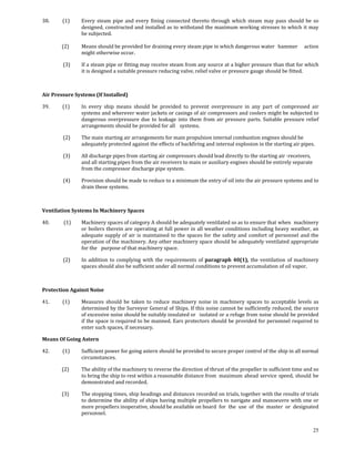 38.           (1)     Every  steam  pipe  and  every  fining  connected  thereto  through  which  steam  may  pass  should  be  so 
                      designed, constructed and installed as to withstand the maximum working stresses to which it may 
                      be subjected. 
 
            (2)       Means should be provided for draining every steam pipe in which dangerous water   hammer  action 
                      might otherwise occur. 

             (3)      If a steam pipe or fitting may receive steam from any source at a higher pressure than that for which 
                      it is designed a suitable pressure reducing valve, relief valve or pressure gauge should be fitted. 

 

Air Pressure Systems (If Installed) 

39.           (1)     In  every  ship  means  should  be  provided  to  prevent  overpressure  in  any  part  of  compressed  air 
                      systems and wherever water jackets or casings of air compressors and coolers might be subjected to 
                      dangerous  overpressure  due  to  leakage  into  them  from  air  pressure  parts.  Suitable  pressure  relief 
                      arrangements should be provided for all   systems. 

             (2)      The main starting air arrangements for main propulsion internal combustion engines should be 
                      adequately protected against the effects of backfiring and internal explosion in the starting air pipes. 

             (3)      All discharge pipes from starting air compressors should lead directly to the starting air ‐receivers, 
                      and all starting pipes from the air receivers to main or auxiliary engines should be entirely separate 
                      from the compressor discharge pipe system. 

             (4)      Provision should be made to reduce to a minimum the entry of oil into the air pressure systems and to 
                      drain these systems. 

 

Ventilation Systems In Machinery Spaces 

40.            (1)    Machinery spaces of category A should be adequately ventilated so as to ensure that  when  machinery 
                      or boilers therein are operating at full power in all weather conditions including heavy weather, an 
                      adequate  supply  of  air  is  maintained  to  the  spaces  for  the  safety  and  comfort  of  personnel  and  the 
                      operation of the machinery. Any other machinery space should be adequately ventilated appropriate 
                      for the   purpose of that machinery space. 

             (2)      In  addition  to  complying  with  the  requirements  of  paragraph  40(1),  the  ventilation  of  machinery 
                      spaces should also be sufficient under all normal conditions to prevent accumulation of oil vapor. 

 

Protection Against Noise 

41.           (1)     Measures  should  be  taken  to  reduce  machinery  noise  in  machinery  spaces  to  acceptable  levels  as 
                      determined by the Surveyor General of Ships. If this noise cannot be sufficiently reduced, the source 
                      of excessive noise should be suitably insulated or   isolated or a refuge from noise should be provided 
                      if the space is required to be manned. Ears protectors should be provided for personnel required to 
                      enter such spaces, if necessary. 

Means Of Going Astern 

42.           (1)     Sufficient power for going astern should he provided to secure proper control of the  ship in all normal 
                      circumstances. 

            (2)       The ability of the machinery to reverse the direction of thrust of the propeller in sufficient time and so 
                      to bring the ship to rest within a reasonable distance from  maximum  ahead  service  speed,  should  be 
                      demonstrated and recorded. 

            (3)       The stopping times, ship headings and distances recorded on trials, together with the results of trials 
                      to determine the ability of ships having multiple propellers to navigate and manoeuvre with one or 
                      more propellers inoperative, should be available on board  for  the  use  of  the  master  or  designated 
                      personnel. 


                                                                                                                                      25
 