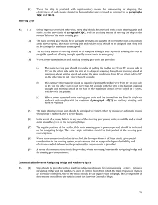  (4)     Where  the  ship  is  provided  with  supplementary  means  for  manoeuvring  or  stopping,  the 
                     effectiveness  of  such  means  should  be  demonstrated  and  recorded  as  referred  to  in  paragraphs 
                     42(2) and 42(3).      

Steering Gear 
 

43.          (1)     Unless  expressly  provided  otherwise,  every  ship  should  be  provided  with  a  main  steering gear  and 
                     subject  to  the  provisions  of  paragraph  43(4),  with  an  auxiliary  means  of  steering  the  ship  in  the 
                     event of failure of the main steering gear. 

            (2)      The main steering gear should be of adequate strength and capable of steering the ship at maximum 
                     ahead service speed. The main steering gear and rudder stock should be so designed that  they will 
                     not be damaged at maximum astern speed. 

            (3)      The  auxiliary  means  of  steering  should  be  of  adequate  strength  and  capable  of  steering  the  ship  at 
                     navigable speed and of being brought speedily into action in an emergency. 

            (4)      Where power‐operated main and auxiliary steering gear units are provided: 
 

                     (a)      The main steering gear should be capable of puffing the rudder over from 35° on one side to 
                              35°  on  the  other  side  with  the  ship  at  its  deepest  seagoing  draught  and  running  ahead  at 
                              maximum ahead service speed and, under the same conditions, from 35° on either side to 30° 
                              on the other side in not   more than 28 seconds; 
                               
                     (b)      The auxiliary steering gear should be capable of putting the rudder over from 15° on one side 
                              to  15°  on  the  other  side  in not  more than  60  seconds  with  the  ship  at its  deepest  seagoing 
                              draught  and  running  ahead  at  one  half  of  the  maximum  ahead  service  speed  or  7  knots, 
                              whichever is the greater. 
                               
                     (c)      Where  power  operated  main  steering  gear  units  and  the  connections  are  fined  in duplicate 
                              and each unit complies with the provisions of paragraph   43(3)  no  auxiliary  steering  unit 
                              need be required. 
 

             (5)     The  main  steering  power  unit  should  be  arranged  to  restart  either  by  manual  or  automatic  means 
                     when power is restored after a power failure. 

             (6)     In the event of a power failure to any one of the steering gear power units, an audible and a visual 
                     alarm should be given on the navigating bridge. 

             (7)     The angular position of the rudder, if the main steering gear is power‐operated, should be indicated 
                     on  the  navigating  bridge.  The  ruder  angle  indication  should  be  independent  of  the  steering  gear 
                     control system. 

             (8)     Where a non‐conventional rudder is installed, the Surveyor General of Ships should  give special 
                     consideration to the steering system, so as to ensure that an acceptable degree of reliability and 
                     effectiveness which is based on the provisions this requirements is provided. 

             (9)     A means of communication should be provided, where necessary, between the navigating bridge and 
                     the steering gear compartment. 

 

Communication between Navigating Bridge and Machinery Space 

44.           (1)    Ships should be provided with at least two independent means for communicating   orders  between 
                     navigating bridge and the machinery space or control room from which the main propulsion engines 
                     are normally controlled. One of the means should be an engine‐room telegraph. The arrangement of 
                     these means should be to the satisfaction of the Surveyor General of Ships. 

             



                                                                                                                                    26
 