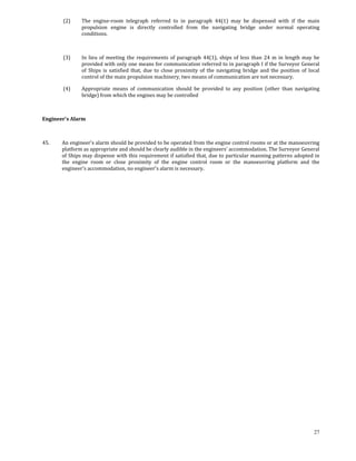  (2)    The  engine‐room  telegraph  referred  to  in  paragraph  44(1)  may  be  dispensed  with  if  the  main 
                propulsion  engine  is  directly  controlled  from  the  navigating  bridge  under  normal  operating 
                conditions. 

         

         (3)    In  lieu  of  meeting  the  requirements  of  paragraph  44(1),  ships  of  less  than  24  m  in  length  may  be 
                provided with only one means for communication referred to in paragraph I if the Surveyor General 
                of  Ships  is  satisfied  that,  due  to  close  proximity  of  the  navigating  bridge  and  the  position  of  local 
                control of the main propulsion machinery, two means of communication are not necessary. 

         (4)    Appropriate  means  of  communication  should  be  provided  to  any  position  (other  than  navigating 
                bridge) from which the engines may be controlled 

         

Engineer's Alarm 

 

45.     An engineer's alarm should be provided to be operated from the engine control rooms or at the manoeuvring 
        platform as appropriate and should be clearly audible in the engineers' accommodation. The Surveyor General 
        of Ships may dispense with this requirement if satisfied that, due to particular manning patterns adopted in 
        the  engine  room  or  close  proximity  of  the  engine  control  room  or  the  manoeuvring  platform  and  the 
        engineer's accommodation, no engineer's alarm is necessary. 




                                                                                                                                   27
 