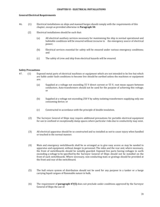 CHAPTER VI ­ ELECTRICAL INSTALLATIONS 

General Electrical Requirements 
 

46.           (1)    Electrical installations on ships and manned barges should comply with the  requirements of this 
                     chapter, except as provided otherwise in Paragraph 50. 

            (2)      Electrical installations should be such that: 
                      
                     (a)      All electrical auxiliary services necessary for maintaining the ship in normal operational and 
                              habitable conditions will be ensured without recourse to   the emergency source of electrical 
                              power; 
                               
                     (b)      Electrical services essential for safety will be ensured under various emergency conditions; 
                              and 
                               
                     (c)      The safety of crew and ship from electrical hazards will be ensured. 

 

Safety Precautions 
47.          (1)  Exposed metal parts of electrical machines or equipment which are not intended to be live but which 
                  are liable under fault conditions to become live should be earthed unless the machines or equipment 
                  are: 

                     (a)      Supplied at a voltage not exceeding 55 V direct current or 55 V, root mean square between 
                              conductors. Auto‐transformers should not be used for the purpose of achieving this voltage; 
                              or  
                      

                     (b)      Supplied at a voltage not exceeding 250 V by safety isolating transformers supplying only one 
                              consuming device; or 
                      

                     (c)      Constructed in accordance with the principle of double insulation. 
                      

             (2)     The Surveyor General of Ships may require additional precautions for portable electrical equipment 
                     for use in confined or exceptionally damp spaces where particular risks due to conductivity may exist. 

             

             (3)     All electrical apparatus should be so constructed and so installed as not to cause injury when handled 
                     or touched in the normal manner. 

             

             (4)     Main and emergency switchboards shall be so arranged as to give easy access as may be needed to 
                     apparatus and equipment, without danger to personnel. The sides and the rear and, where necessary, 
                     the  front  of  switchboards  should  be  suitably  guarded.  Exposed  live  parts  having  voltages  to  earth 
                     exceeding a voltage to be specified by the  Surveyor  General  of  Ships  should  not  be  installed  on  the 
                     front of such switchboards. Where necessary, non‐conducting mats or gratings should be provided at 
                     the front and rear of the switchboard. 

             

             (5)     The  hull  return  system  of  distribution  should  not  be  used  for  any  purpose  in  a  tanker  or  a  barge 
                     carrying liquid cargoes of flammable nature in bulk. 

             

             (6)     The requirement of paragraph 47(5) does not preclude under conditions approved by the Surveyor 
                     General of Ships the use of: 

                                                                                                                                    28
 