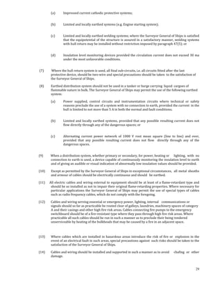 (a)       Impressed current cathodic protective systems; 
          

         (b)       Limited and locally earthed systems (e.g. Engine starting system); 
          

         (c)       Limited and locally earthed welding systems; where the Surveyor General of Ships is satisfied 
                   that the equipotential of the structure is assured in a satisfactory manner, welding systems 
                   with hull return may be installed without restriction imposed by paragraph 47(5); or 
          

         (d)       Insulation level monitoring devices provided the circulation current does not exceed 30 ma 
                   under the most unfavorable conditions. 
 

 (7)          Where the hull return system is used, all final sub‐circuits, i.e. all circuits fitted after  the last 
             protective device, should be two‐wire and special precautions should be taken  to the satisfaction of 
             the Surveyor General of Ships. 

 (8)      Earthed distribution system should not be used in a tanker or barge carrying  liquid  cargoes of 
          flammable nature in bulk. The Surveyor General of Ships may permit the use of the following earthed 
          system: 

         (a)       Power  supplied,  control  circuits  and  instrumentation  circuits  where  technical  or  safety 
                   reasons preclude the use of a system with no connection to earth, provided the current  in the 
                   hull is limited to not more than 5 A in both the normal and fault conditions; 
          

         (b)       Limited  and  locally  earthed  systems,  provided  that  any  possible  resulting  current  does  not 
                   flow directly through any of the dangerous spaces; or 
          

         (c)       Alternating  current  power  network  of  1000  V  root  mean  square  (line  to  line)  and  over, 
                   provided  that  any  possible  resulting  current  does  not  flow    directly  through  any  of  the 
                   dangerous spaces. 
 

(9)          When a distribution system, whether primary or secondary, for power, heating or   lighting,  with  no 
             connection to earth is used, a device capable of continuously monitoring the insulation level to earth 
             and of giving an audible or visual indication of abnormally low insulation values should be provided. 

(10)        Except as permitted by the Surveyor General of Ships in exceptional circumstances,   all  metal  sheaths 
            and armour of cables should be electrically continuous and should   be earthed. 

(11)    All electric cables and wiring external to equipment should be at least of a flame‐retardant type and 
         should be so installed as not to impair their original flame‐retarding properties. Where necessary for 
         particular  applications  the  Surveyor  General  of  Ships  may  permit  the  use  of  special  types  of  cables 
         such as radio frequency cables, which do not comply with the foregoing. 

(12)        Cables and wiring serving essential or emergency power, lighting, internal   communications or 
            signals should so far as practicable be routed clear of galleys, laundries, machinery spaces of category 
            A and their casings and other high fire risk areas. Cables connecting fire pumps to the emergency 
            switchboard should be of a fire‐resistant type where they pass through high fire risk areas. Where 
            practicable all such cables should be run in such a manner as to preclude their being rendered 
            unserviceable by heating of the bulkheads that may be caused by a fire in an adjacent space. 

 

(13)       Where  cables  which  are  installed  in  hazardous  areas  introduce  the  risk  of  fire  or    explosion  in  the 
           event of an electrical fault in such areas, special precautions against  such risks should be taken to the 
           satisfaction of the Surveyor General of Ships. 

(14)     Cables and wiring should be installed and supported in such a manner as to avoid   chafing  or  other 
         damage. 

 
                                                                                                                            29
 