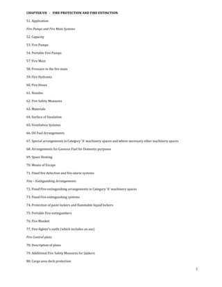 CHAPTER VII   ­   FIRE PROTECTION AND FIRE EXTINCTION 

51. Application 

Fire Pumps and Fire Main Systems 

52. Capacity 

53. Fire Pumps 

54. Portable Fire Pumps 

57. Fire Main 

58. Pressure in the fire main 

59. Fire Hydrants 

60. Fire Hoses 

61. Nozzles 

62. Fire Safety Measures 

63. Materials 

64. Surface of Insulation 

65. Ventilation Systems 

66. Oil Fuel Arrangements 

67. Special arrangements in Category ‘A’ machinery spaces and where necessary other machinery spaces 

68. Arrangements for Gaseous Fuel for Domestic purposes 

69. Space Heating 

70. Means of Escape 

71. Fixed fire detection and fire‐alarm systems 

Fire – Extinguishing Arrangements 

72. Fixed Fire‐extinguishing arrangements in Category ‘A’ machinery spaces 

73. Fixed Fire‐extinguishing systems 

74. Protection of paint lockers and flammable liquid lockers 

75. Portable Fire‐extinguishers 

76. Fire Blanket 

77. Fire‐fighter’s outfit (which includes an axe) 

Fire Control plans 

78. Description of plans 

79. Additional Fire Safety Measures for tankers 

80. Cargo area deck protection 

                                                                                                        3
 