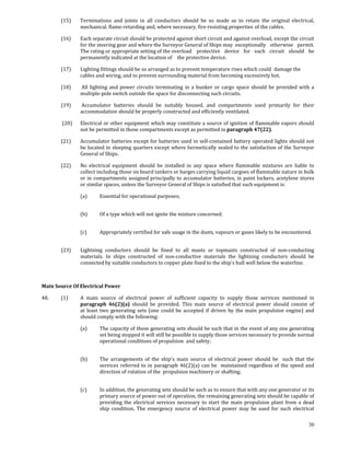 (15)      Terminations  and  joints  in  all  conductors  should  be  so  made  as  to  retain  the  original  electrical, 
                  mechanical, flame‐retarding and, where necessary, fire‐resisting properties  of the cables. 

        (16)      Each separate circuit should be protected against short circuit and against overload,  except the circuit 
                  for the steering gear and where the Surveyor General of Ships may  exceptionally  otherwise  permit. 
                  The rating or appropriate setting of the overload   protective  device  for  each  circuit  should  be 
                  permanently indicated at the location of   the protective device. 

        (17)      Lighting fittings should be so arranged as to prevent temperature rises which could  damage the 
                  cables and wiring, and to prevent surrounding material from becoming excessively hot. 

        (18)       All  lighting  and  power  circuits  terminating  in  a  bunker  or  cargo  space  should  be  provided  with  a 
                  multiple‐pole switch outside the space for disconnecting such circuits. 

        (19)       Accumulator  batteries  should  be  suitably  housed,  and  compartments  used  primarily  for  their 
                  accommodation should be properly constructed and efficiently ventilated. 

         (20)    Electrical or other equipment which may constitute a source of ignition of flammable vapors should 
                 not be permitted in those compartments except as permitted in paragraph 47(22). 

        (21)      Accumulator batteries except for batteries used in self‐contained battery operated lights should not 
                  be located in sleeping quarters except where hermetically sealed to the satisfaction of the Surveyor 
                  General of Ships. 

        (22)      No  electrical  equipment  should  be  installed  in  any  space  where  flammable  mixtures  are  liable  to 
                  collect including those on board tankers or barges carrying liquid cargoes of flammable nature in bulk 
                  or in compartments assigned principally to accumulator batteries, in paint lockers, acetylene stores 
                  or similar spaces, unless the Surveyor General of Ships is satisfied that such equipment is: 

                  (a)      Essential for operational purposes; 
                   

                  (b)      Of a type which will not ignite the mixture concerned: 
                   

                  (c)      Appropriately certified for safe usage in the dusts, vapours or gases likely to be encountered. 
         

        (23)      Lightning  conductors  should  be  fined  to  all  masts  or  topmasts  constructed  of  non‐conducting 
                  materials.  In  ships  constructed  of  non‐conductive  materials  the  lightning  conductors  should  be 
                  connected by suitable conductors to copper plate fixed to the ship's hull well below the waterline. 

 

Main Source Of Electrical Power 

48.     (1)       A  main  source  of  electrical  power  of  sufficient  capacity  to  supply  those  services  mentioned  in 
                  paragraph  46(2)(a)  should  be  provided.  This  main  source  of  electrical  power  should  consist  of 
                  at  least  two  generating  sets  (one  could  be  accepted  if  driven  by  the  main  propulsion  engine)  and 
                  should comply with the following: 

                  (a)      The capacity of these generating sets should be such that in the event of any one generating 
                           set being stopped it will still be possible to supply those services necessary to provide normal 
                           operational conditions of propulsion  and safety; 
                   

                  (b)      The  arrangements  of  the  ship's  main  source  of  electrical  power  should  be    such  that  the 
                           services  referred  to  in  paragraph  46(2)(a)  can  be    maintained  regardless  of  the  speed  and 
                           direction of rotation of the  propulsion machinery or shafting; 
                   

                  (c)      In addition, the generating sets should be such as to ensure that with any one generator or its 
                           primary source of power out of operation, the remaining generating sets should be capable of 
                           providing  the  electrical  services  necessary  to  start  the  main  propulsion  plant  from  a  dead 
                           ship  condition.  The  emergency  source  of  electrical  power  may  be  used  for  such  electrical 

                                                                                                                                30
 