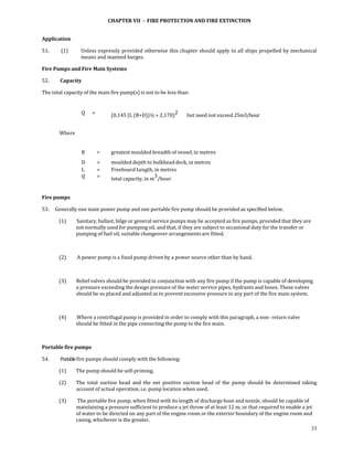 CHAPTER VII  ­  FIRE PROTECTION AND FIRE EXTINCTION 
 

Application 

51.          (1)        Unless expressly provided otherwise this chapter should apply to all ships propelled by mechanical 
                        means and manned barges. 

Fire Pumps and Fire Main Systems  

52.        Capacity  

The total capacity of the main fire pump(s) is not to be less than:  


                        Q    =              (0,145 (L (B+D))½ + 2,170)2         but need not exceed 25m3/hour 


          Where                               
                                              

                        B         =         greatest moulded breadth of vessel, in metres 
                        D         =         moulded depth to bulkhead deck, in metres
                        L         =         Freeboard Length, in metres
                        Q         =         total capacity, in m3/hour 
 

Fire pumps  

53.     Generally one main power pump and one portable fire pump should be provided as specified below. 

          (1)        Sanitary, ballast, bilge or general service pumps may be accepted as fire pumps, provided that they are 
                    not normally used for pumping oil, and that, if they are subject to occasional duty for the transfer or 
                    pumping of fuel oil, suitable changeover arrangements are fitted. 

                     

          (2)        A power pump is a fixed pump driven by a power source other than by hand. 

           

          (3)       Relief valves should be provided in conjunction with any fire pump if the pump is capable of developing 
                    a pressure exceeding the design pressure of the water service pipes, hydrants and hoses. These valves 
                    should be so placed and adjusted as to prevent excessive pressure in any part of the fire main system. 

           

          (4)        Where a centrifugal pump is provided in order to comply with this paragraph, a non‐ return valve 
                    should be fitted in the pipe connecting the pump to the fire main. 

 

Portable fire pumps 

54.        Portable fire pumps should comply with the following:  

          (1)       The pump should be self‐priming. 

          (2)       The  total  suction  head  and  the  net  positive  suction  head  of  the  pump  should  be  determined  taking 
                    account of actual operation, i.e. pump location when used. 

          (3)        The portable fire pump, when fitted with its length of discharge hose and nozzle, should be capable of 
                    maintaining a pressure sufficient to produce a jet throw of at least 12 m, or that required to enable a jet 
                    of water to be directed on any part of the engine room or the exterior boundary of the engine room and 
                    casing, whichever is the greater. 
                                                                                                                                 33
 