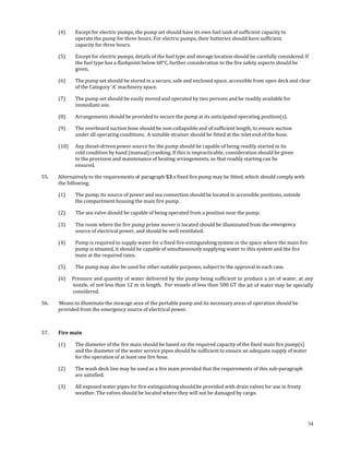  

       (4)     Except for electric pumps, the pump set should have its own fuel tank of sufficient capacity to 
               operate the pump for three hours. For electric pumps, their batteries should have sufficient 
               capacity for three hours. 

       (5)     Except for electric pumps, details of the fuel type and storage location should be carefully considered. If 
               the fuel type has a flashpoint below 60°C, further consideration to the fire safety aspects should be 
               given. 

       (6)     The pump set should be stored in a secure, safe and enclosed space, accessible from open deck and clear 
               of the Category 'A' machinery space. 

       (7)     The pump set should be easily moved and operated by two persons and be readily available for 
               immediate use. 

       (8)     Arrangements should be provided to secure the pump at its anticipated operating position(s). 

       (9)     The overboard suction hose should be non‐collapsible and of sufficient length, to ensure suction 
               under all operating conditions.  A suitable strainer should be fitted at the inlet end of the hose. 

       (10)    Any diesel‐driven power source for the pump should be capable of being readily started in its 
               cold condition by hand (manual) cranking. If this is impracticable, consideration should be given 
               to the provision and maintenance of heating arrangements, so that readily starting can be 
               ensured. 

55.          Alternatively to the requirements of  paragraph 53 a fixed fire pump may be fitted, which should comply with 
             the following: 

       (1)     The pump, its source of power and sea connection should be located in accessible positions, outside 
               the compartment housing the main fire pump. 

       (2)      The sea valve should be capable of being operated from a position near the pump.  

       (3)     The room where the fire pump prime mover is located should be illuminated from the emergency 
               source of electrical power, and should be well ventilated. 

       (4)     Pump is required to supply water for a fixed fire‐extinguishing system in the space where the main fire 
               pump is situated, it should be capable of simultaneously supplying water to this system and the fire 
               main at the required rates. 

       (5)     The pump may also be used for other suitable purposes, subject to the approval in each case. 

       (6)  Pressure and quantity of water delivered by the pump being sufficient to produce a jet of water, at any 
            nozzle, of not less than 12 m in length.  For vessels of less than 500 GT the jet of water may be specially 
            considered. 

56.     Means to illuminate the stowage area of the portable pump and its necessary areas of operation should be 
       provided from the emergency source of electrical power. 

 

57.    Fire main 

       (1)     The diameter of the fire main should be based on the required capacity of the fixed main fire pump(s) 
               and the diameter of the water service pipes should be sufficient to ensure an adequate supply of water 
               for the operation of at least one fire hose. 

       (2)     The wash deck line may be used as a fire main provided that the requirements of this sub‐paragraph 
               are satisfied. 

       (3)     All exposed water pipes for fire‐extinguishing should be provided with drain valves for use in frosty 
               weather. The valves should be located where they will not be damaged by cargo. 

 

 
                                                                                                                             34
 