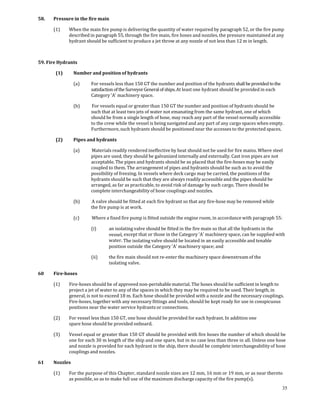 58.    Pressure in the fire main 

       (1)      When the main fire pump is delivering the quantity of water required by paragraph 52, or the fire pump 
                described in paragraph 55, through the fire main, fire hoses and nozzles, the pressure maintained at any 
                hydrant should be sufficient to produce a jet throw at any nozzle of not less than 12 m in length.  

 

59. Fire Hydrants 

        (1)       Number and position of hydrants 

                  (a)     For vessels less than 150 GT the number and position of the hydrants shall be provided to the 
                          satisfaction of the Surveyor General of ships. At least one hydrant should be provided in each 
                          Category 'A' machinery space. 

                  (b)      For vessels equal or greater than 150 GT the number and position of hydrants should be 
                          such that at least two jets of water not emanating from the same hydrant, one of which 
                          should be from a single length of hose, may reach any part of the vessel normally accessible 
                          to the crew while the vessel is being navigated and any part of any cargo spaces when empty. 
                          Furthermore, such hydrants should be positioned near the accesses to the protected spaces.  

        (2)       Pipes and hydrants 

                  (a)      Materials readily rendered ineffective by heat should not be used for fire mains. Where steel 
                          pipes are used, they should be galvanized internally and externally. Cast iron pipes are not 
                          acceptable. The pipes and hydrants should be so placed that the fire‐hoses may be easily 
                          coupled to them. The arrangement of pipes and hydrants should be such as to avoid the 
                          possibility of freezing. In vessels where deck cargo may be carried, the positions of the 
                          hydrants should be such that they are always readily accessible and the pipes should be 
                          arranged, as far as practicable, to avoid risk of damage by such cargo. There should be 
                          complete interchangeability of hose couplings and nozzles. 

                  (b)      A valve should be fitted at each fire hydrant so that any fire‐hose may be removed while 
                          the fire pump is at work. 

                  (c)      Where a fixed fire pump is fitted outside the engine room, in accordance with paragraph 55:  

                          (i)      an isolating valve should be fitted in the fire main so that all the hydrants in the 
                                   vessel, except that or those in the Category 'A' machinery space, can be supplied with 
                                   water. The isolating valve should be located in an easily accessible and tenable 
                                   position outside  the Category 'A' machinery space; and 

                          (ii)     the fire main should not re‐enter the machinery space downstream of the 
                                   isolating valve. 

60     Fire­hoses 

       (1)      Fire‐hoses should be of approved non‐perishable material. The hoses should be sufficient in length to 
                project a jet of water to any of the spaces in which they may be required to be used. Their length, in 
                general, is not to exceed 18 m. Each hose should be provided with a nozzle and the necessary couplings. 
                Fire‐hoses, together with any necessary fittings and tools, should be kept ready for use in conspicuous 
                positions near the water service hydrants or connections. 

       (2)      For vessel less than 150 GT, one hose should be provided for each hydrant. In addition one 
                spare hose should be provided onboard. 

       (3)      Vessel equal or greater than 150 GT should be provided with fire hoses the number of which should be 
                one for each 30 m length of the ship and one spare, but in no case less than three in all. Unless one hose 
                and nozzle is provided for each hydrant in the ship, there should be complete interchangeability of hose 
                couplings and nozzles. 

61     Nozzles 

       (1)      For the purpose of this Chapter, standard nozzle sizes are 12 mm, 16 mm or 19 mm, or as near thereto 
                as possible, so as to make full use of the maximum discharge capacity of the fire pump(s). 
                                                                                                                            35
 