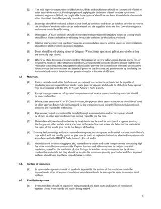 (2)     The hull, superstructure, structural bulkheads, decks and deckhouses should be constructed of steel or 
              other equivalent material. For the purpose of applying the definition of steel or other equivalent 
              material, as given in SOLAS, the 'applicable fire exposure' should be one hour. Vessels built of materials 
              other than steel should be specially considered. 

       (3)     Stairways should be enclosed, at least at one level, by divisions and doors or hatches, in order to restrict 
              the free flow of smoke to other decks in the vessel and the supply of air to the fire. Doors forming such 
              enclosures should be self‐closing. 

       (4)     Openings in 'A' Class divisions should be provided with permanently attached means of closing which 
              should be at least as effective for resisting fires as the divisions in which they are fitted. 

       (5)     Interior stairways serving machinery spaces, accommodation spaces, service spaces or control stations 
              should be of steel or other equivalent material. 

       (6)     Doors should be self‐closing in way of Category 'A' machinery spaces and galleys, except where they 
              are normally kept closed. 

       (7)     Where 'A' Class divisions are penetrated for the passage of electric cables, pipes, trunks, ducts, etc., or 
              for girders, beams or other structural members, arrangements should be made to ensure that the fire 
              resistance is not impaired. Arrangements should also prevent the transmission of heat to un‐insulated 
              boundaries at the intersections and terminal points of the divisions and penetrations by insulating the 
              horizontal and vertical boundaries or penetrations for a distance of 450 mm. 

63     Materials 

       (1)     Paints, varnishes and other finishes used on exposed interior surfaces should not be capable of 
              producing excessive quantities of smoke, toxic gases or vapours and should be of the low flame spread 
              type in accordance with the IMO FTP Code, Annex 1, Parts 2 and 5. 

       (2)     Except in cargo spaces or refrigerated compartments of service spaces, insulating materials should 
              be non‐combustible. 

       (3)     Where pipes penetrate 'A' or ‘B’ Class divisions, the pipes or their penetration pieces should be of steel 
              or other approved materials having regard to the temperature and integrity Recommendations such 
              divisions are required to withstand. 

       (4)     Pipes conveying oil or combustible liquids through accommodation and service spaces should 
              be of steel or other approved materials having regard to the fire risk. 

       (5)     Materials readily rendered ineffective by heat should not be used for overboard scuppers, sanitary 
              discharges and other outlets which are close to the waterline, and where the failure of the material in 
              the event of fire would give rise to the danger of flooding. 

       (6)   Primary deck coverings within accommodation spaces, service spaces and control stations should be of a 
              type which will not readily ignite, or give rise to toxic or explosive hazards at elevated temperatures in 
              accordance with the IMO FTP Code, Annex 1, Parts 2 and 6. 

       (7)    Materials used for insulating pipes, etc., in machinery spaces and other compartments  containing high 
              fire risks should be non‐combustible. Vapour barriers and adhesives used in conjunction with 
              insulation, as well as the insulation of pipe fittings, for cold service systems need not be of non‐
              combustible materials, but they should be kept to the minimum quantity practicable and their exposed 
              surfaces should have low flame spread characteristics. 
 

64.    Surface of insulation 

       (1)     In spaces where penetration of oil products is possible, the surface of the insulation should be 
              impervious to oil or oil vapours. Insulation boundaries should be arranged to avoid immersion in oil 
              spillage. 

65     Ventilation systems 

       (1)     Ventilation fans should be capable of being stopped and main inlets and outlets of ventilation 
              systems closed from outside the spaces being served. 

                                                                                                                              37
 