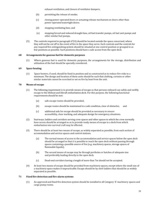 exhaust ventilation, and closure of ventilator dampers; 

               (b)       permitting the release of smoke; 

               (c)       closing power‐operated doors or actuating release mechanism on doors other than 
                         power‐operated watertight doors; 

               (d)       stopping ventilating fans; and 

                (e)      stopping forced and induced draught fans, oil fuel transfer pumps, oil fuel unit pumps and 
                         other similar fuel pumps. 

      (5)     The controls required in paragraph 67(4) should be located outside the space concerned, where 
             they will not be cut off in the event of fire in the space they serve. Such controls and the controls for 
             any required fire‐extinguishing system should be situated at one control position or grouped in as 
             few positions as possible. Such positions should have a safe access from the open deck. 

68    Arrangements for gaseous fuel for domestic purposes 

      (1)     Where gaseous fuel is  used for domestic purposes, the arrangements for the storage,  distribution and 
             utilization of the fuel should be specially considered. 

69    Space heating 

      (1)     Space heaters, if used, should be fixed in position and so constructed as to reduce fire risks to a 
             minimum. The design and location of these units should be such that clothing, curtains or other 
             similar materials cannot be scorched or set on fire by heat from the unit. 

70    Means of escape 

      (1)    The following requirement is to provide means of escape so that persons onboard can safely and swiftly 
             escape to the lifeboat and liferaft embarkation deck. For this purpose, the following functional 
             requirements should be met: 

               (a)       safe escape routes should be provided; 

               (b)       escape routes should be maintained in a safe condition, clear of obstacles;   and 

               (c)       additional aids for escape should be provided as necessary to ensure 
                         accessibility, clear marking, and adequate design for emergency situations. 

      (2)    Stairways, ladders and corridors serving crew spaces and other spaces to which the crew normally 
             have access should be arranged so as to provide ready means of escape to a deck from which 
             embarkation into survival craft may be effected. 

      (3)    There should be at least two means of escape, as widely separated as possible, from each section of 
             accommodation and service spaces and control stations. 

               (a)       The normal means of access to the accommodation and service spaces below the open deck 
                         should be arranged so that it is possible to reach the open deck without passing through 
                         spaces containing a possible source of fire (e.g. machinery spaces, storage spaces of 
                         flammable liquids). 

               (b)       The second means of escape may be through portholes or hatches of adequate size 
                         and preferably leading directly to the open deck. 

               (c)       Dead‐end corridors having a length of more than 7m should not be accepted. 

      (4)    At least two means of escape should be provided from machinery spaces, except where the small size of 
             a machinery space makes it impracticable. Escape should be by steel ladders that should be as widely 
             separated as possible. 

71    Fixed fire detection and fire­alarm systems 

      (1)    An approved and fixed fire detection system should be installed in all Category ‘A’ machinery spaces and 
             cargo pump rooms. 

                                                                                                                          39
 