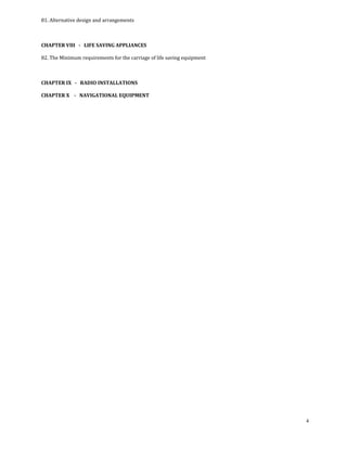 81. Alternative design and arrangements 

 

CHAPTER VIII   ­   LIFE SAVING APPLIANCES 

82. The Minimum requirements for the carriage of life saving equipment 

 

CHAPTER IX   ­   RADIO INSTALLATIONS 

CHAPTER X    ­   NAVIGATIONAL EQUIPMENT 

 

 

 




                                                                          4
 