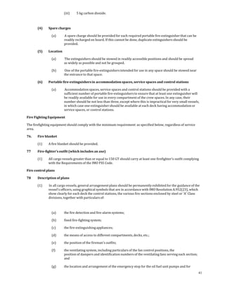                   (iii)    5 kg carbon dioxide. 

 

       (4)    Spare charges 

                (a)        A spare charge should be provided for each required portable fire‐extinguisher that can be 
                          readily recharged on board. If this cannot be done, duplicate extinguishers should be 
                          provided. 

       (5)    Location 

                (a)        The extinguishers should be stowed in readily accessible positions and should be spread 
                          as widely as possible and not be grouped. 

                (b)        One of the portable fire‐extinguishers intended for use in any space should be stowed near 
                          the entrance to that space. 

       (6)    Portable fire­extinguishers in accommodation spaces, service spaces and control stations 

                (a)        Accommodation spaces, service spaces and control stations should be provided with a 
                          sufficient number of portable fire‐extinguishers to ensure that at least one extinguisher will 
                          be readily available for use in every compartment of the crew spaces. In any case, their 
                          number should be not less than three, except where this is impractical for very small vessels, 
                          in which case one extinguisher should be available at each deck having accommodation or 
                          service spaces, or control stations. 

Fire Fighting Equipment 

The firefighting equipment should comply with the minimum requirement  as specified below, regardless of service 
area. 

76.    Fire blanket 

       (1)    A fire blanket should be provided. 

77     Fire­fighter’s outfit (which includes an axe) 

       (1)    All cargo vessels greater than or equal to 150 GT should carry at least one firefighter's outfit complying 
              with the Requirements of the IMO FSS Code. 

Fire control plans 

78     Description of plans 

       (1)     In all cargo vessels, general arrangement plans should be permanently exhibited for the guidance of the 
              vessel's officers, using graphical symbols that are in accordance with IMO Resolution A.952(23), which 
              show clearly for each deck the control stations, the various fire sections enclosed by steel or 'A' Class 
              divisions, together with particulars of: 

 

                (a)       the fire detection and fire‐alarm systems; 

                (b)       fixed fire‐fighting system; 

                (c)       the fire‐extinguishing appliances; 

                (d)       the means of access to different compartments, decks, etc.; 

                (e)       the position of the fireman's outfits; 

                (f)       the ventilating system, including particulars of the fan control positions, the 
                          position of dampers and identification numbers of the ventilating fans serving each section; 
                          and 
                 
                (g)       the location and arrangement of the emergency stop for the oil fuel unit pumps and for 
                                                                                                                          41
 