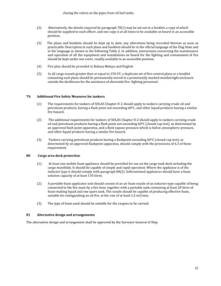 closing the valves on the pipes from oil fuel tanks. 

 

       (2)      Alternatively, the details required by paragraph 78(1) may be set out in a booklet, a copy of which 
               should be supplied to each officer, and one copy is at all times to be available on board in an accessible 
               position. 

       (3)      The  plans  and  booklets should  be  kept  up  to  date,  any  alterations being  recorded  thereon  as  soon  as 
                practicable. Description in such plans and booklets should be in the official language of the Flag State and 
                in the language as shown in the following Table 2. In addition, instructions concerning the maintenance 
                and operation of  all  the equipment and  installations on board for  the fighting and containment of fire 
                should be kept under one cover, readily available in an accessible position. 

       (4)     Fire plan should be provided in Bahasa Melayu and English 

       (5)      In all cargo vessels greater than or equal to 150 GT, a duplicate set of fire‐control plans or a booklet 
               containing such plans should be permanently stored in a prominently marked weathertight enclosure 
               outside the deckhouse for the assistance of shoreside fire‐ fighting personnel. 

 

79.    Additional Fire Safety Measures for tankers 

       (1)     The requirements for tankers of SOLAS Chapter II‐2 should apply to tankers carrying crude oil and 
               petroleum products, having a flash point not exceeding 60°C, and other liquid products having a similar 
               fire hazard. 
        
       (2)      The additional requirements for tankers of SOLAS Chapter II‐2 should apply to tankers carrying crude 
               oil and petroleum products having a flash point not exceeding 60°C (closed cup test), as determined by 
               an approved flash point apparatus, and a Reid vapour pressure which is below atmospheric pressure, 
               and other liquid products having a similar fire hazard. 
        
       (3)      Tankers carrying petroleum products having a flashpoint exceeding 60°C (closed cup test), as 
               determined by an approved flashpoint apparatus, should comply with the provisions of 6.3 of these 
               requirement. 
 
80      Cargo area deck protection 
 
       (1)      At least one mobile foam appliance should be provided for use on the cargo tank deck including the 
               cargo manifolds. It should be capable of simple and rapid operation. Where the appliance is of the 
               inductor type it should comply with paragraph 80(2). Selfcontained appliances should have a foam 
               solution capacity of at least 135 litres. 
        
       (2)     A portable foam applicator unit should consist of an air foam nozzle of an inductor type capable of being 
               connected to the fire main by a fire hose, together with a portable tank containing at least 20 litres of 
               foam‐making liquid and one spare tank. The nozzle should be capable of producing effective foam, 
               suitable for extinguishing an oil fire, at the rate of at least 1,5 m3/min. 
 
       (3)     The type of foam used should be suitable for the cargoes to be carried. 
 

81     Alternative design and arrangements 

The alternative design and arrangement shall be approved by the Surveyor General of Ship. 

  
 




                                                                                                                               42
 