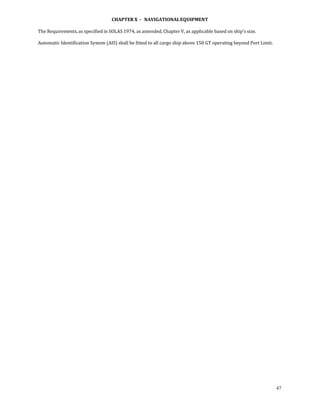 CHAPTER X  ­   NAVIGATIONAL EQUIPMENT 
 
The Requirements, as specified in SOLAS 1974, as amended, Chapter V, as applicable based on ship’s size. 
 
Automatic Identification System (AIS) shall be fitted to all cargo ship above 150 GT operating beyond Port Limit.  
 
 




                                                                                                                      47
 