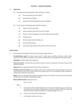  
                                            CHAPTER I ­   GENERAL PROVISIONS 
 
1.     Application 
 
       (1)   The Requirements should apply to ships and barges as follows: 
 
                 (a)        New cargo ships of less than 500 GT 
                  
                 (b)        Existing ships and barges 
                  
                 (c)        Ship above 500 GT plying between Ports in Malaysia. 
                  

       (2)   The provisions of the Requirements should not apply to: 
                 
                (a)      Ships of war and troop ships; 
                 
                (b)      Ships and barges of less than 15 meters in length; 
                 
                (c)      Pleasure crafts not engaged in any activity with pecuniary benefits; 
                 
                (d)      Fishing vessels; 
                 
                (e)      Wooden ships of primitive build; and 
                 
                (f)      Accommodation barges. 
                 
                (g)      Government ships which are not used for commercial services. 
 
 
Interpretation 
 
2.    For the purpose of the Requirements, unless expressly provided otherwise: 

      "Accommodation  spaces"  are  those  spaces  used  for  public  spaces,  corridors,  lavatories,  cabins,  offices, 
       hospitals, cinemas, games and hobbies rooms, pantries containing no cooking appliances and similar spaces; 

      "Amidships" is at the middle of the length (L); 

      "Anniversary  Date"  means  the  day  and  month  of  each  year  which  corresponds  to  the  date  of  expiry  of  the 
       relevant certificate; 

      "Approved" means approved by the Surveyor General of Ships, SG ; 

      "Auxiliary means of steering" is the equipment other than any Chapter of the main steering gear necessary to 
       steer  the  ship  in  the  event  of  failure  of  the  main  steering    gear  but  not  including  the  tiller,  quadrant  or 
       components serving the same purpose; 

      "Barge" means a cargo ship not propelled by mechanical means and includes manned and unmanned barges 
       and pontoons, but excludes accommodation barges; 

      "Block Coefficient (Cb)” is given by formula: 

                             Cb= V/ L .B .d1; 

             Where ; 

                       V     is the volume of the moulded displacement of the ship, excluding bossing. in a ship with a 
                             metal shell, and is the volume of displacement to the outer surface of the hull in a ship with 
                             a shell of any other material, both taken at a  moulded draught of d1; and 

                     d1      is 85 per cent of the least moulded depth; 

                     L       is the length as defined in this rule; 
                                                                                                                                     5
 