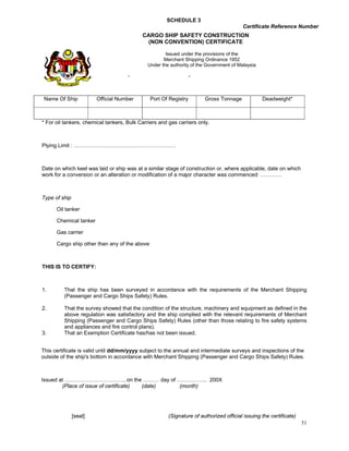 SCHEDULE 3
                                                                                        Certificate Reference Number
                                         CARGO SHIP SAFETY CONSTRUCTION
                                           (NON CONVENTION) CERTIFICATE
                                     MERCHANT SHIPPING ORDINANCE 1952
                                                   Issued under the provisions of the
                                                   Merchant Shipping Ordinance 1952
                                 CARGO      SHIPSthe authority of the Government of Malaysia
                                             Under SAFETY CONSTRUCTION
                                                      
                                   (NON CONVENTION) CERTIFICATE


 Name Of Ship           Official Number        Port Of Registry        Gross Tonnage             Deadweight*



* For oil tankers, chemical tankers, Bulk Carriers and gas carriers only.



Plying Limit : …………………………………………………



Date on which keel was laid or ship was at a similar stage of construction or, where applicable, date on which
work for a conversion or an alteration or modification of a major character was commenced: …………



Type of ship

      Oil tanker

      Chemical tanker

      Gas carrier

      Cargo ship other than any of the above



THIS IS TO CERTIFY:



1.       That the ship has been surveyed in accordance with the requirements of the Merchant Shipping
         (Passenger and Cargo Ships Safety) Rules.

2.       That the survey showed that the condition of the structure, machinery and equipment as defined in the
         above regulation was satisfactory and the ship complied with the relevant requirements of Merchant
         Shipping (Passenger and Cargo Ships Safety) Rules (other than those relating to fire safety systems
         and appliances and fire control plans).
3.       That an Exemption Certificate has/has not been issued.


This certificate is valid until dd/mm/yyyy subject to the annual and intermediate surveys and inspections of the
outside of the ship's bottom in accordance with Merchant Shipping (Passenger and Cargo Ships Safety) Rules.



Issued at ……………………………. on the ……… day of …………….. 200X
        (Place of issue of certificate) (date) (month)




               [seal]                                  (Signature of authorized official issuing the certificate)
                                                                                                                    51
 