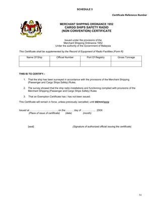 SCHEDULE 5

                                                                                       Certificate Reference Number


                                      MERCHANT SHIPPING ORDINANCE 1952
                                          CARGO SHIPS SAFETY RADIO
                                        (NON CONVENTION) CERTIFICATE


                                          Issued under the provisions of the
                                         Merchant Shipping Ordinance 1952
                                  Under the authority of the Government of Malaysia

This Certificate shall be supplemented by the Record of Equipment of Radio Facilities (Form R)

         Name Of Ship              Official Number             Port Of Registry              Gross Tonnage




THIS IS TO CERTIFY:-

    1. That the ship has been surveyed in accordance with the provisions of the Merchant Shipping
       (Passenger and Cargo Ships Safety) Rules.

    2. The survey showed that the ship radio installations and functioning complied with provisions of the
       Merchant Shipping (Passenger and Cargo Ships Safety) Rules

    3.    That an Exemption Certificate has / has not been issued.

This Certificate will remain in force, unless previously cancelled, until dd/mm/yyyy
 

Issued at ……………………………. on the ……… day of …………….. 200X
        (Place of issue of certificate) (date) (month)




          [seal]                                 (Signature of authorized official issuing the certificate)




                                                                                                              54
 