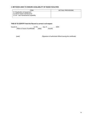 3. METHODS USED TO ENSURE AVAILABILITY OF RADIO FACILITIES

                             ITEM                                        ACTUAL PROVISIONS
   3.1 Duplication of equipment
   3.2 Shore based maintenance
   3.3 At – sea maintenance capability




THIS IS TO CERTIFY that this Record is correct in all respect

Issued at ……………………………. on the ……… day of …………….. 200X
        (Place of issue of certificate) (date) (month)




       [seal]                                (Signature of authorized official issuing the certificate)




                                                                                                          56
 