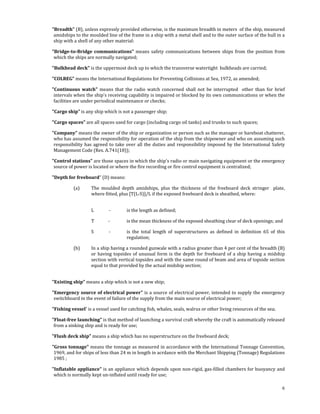  

     "Breadth" (B), unless expressly provided otherwise, is the maximum breadth in meters  of the ship, measured 
      amidships to the moulded line of the frame in a ship with a metal shell and to the outer surface of the hull in a 
      ship with a shell of any other material: 

     "Bridge­to­Bridge  communications"  means  safety  communications  between  ships  from  the  position  from 
      which the ships are normally navigated; 

     "Bulkhead deck" is the uppermost deck up to which the transverse watertight  bulkheads are carried; 

     "COLREG” means the International Regulations for Preventing Collisions at Sea, 1972, as amended; 

     "Continuous  watch"  means  that  the  radio  watch  concerned  shall  not  be  interrupted    other  than  for  brief 
      intervals when the ship's receiving capability is impaired or blocked by its own communications or when the 
      facilities are under periodical maintenance or checks; 

     "Cargo ship" is any ship which is not a passenger ship; 

     "Cargo spaces" are all spaces used for cargo (including cargo oil tanks) and trunks to such spaces; 

     "Company" means the owner of the ship or organization or person such as the manager or bareboat chatterer, 
      who has assumed the responsibility for operation of the ship from the shipowner and who on assuming such 
      responsibility  has  agreed  to  take  over  all  the  duties  and  responsibility  imposed  by  the  International  Safety 
      Management Code (Res. A.741(18)); 

     "Control stations" are those spaces in which the ship's radio or main navigating equipment or the emergency 
      source of power is located or where the fire recording or fire control equipment is centralized; 

     "Depth for freeboard” (D) means: 

                (a)      The  moulded  depth  amidships,  plus  the  thickness  of  the  freeboard  deck  stringer    plate, 
                         where fitted, plus [T(L‐S)]/L if the exposed freeboard deck is sheathed, where: 
                 

                         L             ‐     is the length as defined; 

                         T             ‐     is the mean thickness of the exposed sheathing clear of deck openings; and 

                         S              ‐    is  the  total  length  of  superstructures  as  defined  in  definition  65  of  this 
                                             regulation; 

                (b)      In a ship having a rounded gunwale with a radius greater than 4 per cent of the breadth (B) 
                         or  having  topsides  of  unusual  form  is  the  depth  for  freeboard  of  a  ship  having  a  midship 
                         section with vertical topsides and with the same round of beam and area of topside section 
                         equal to that provided by the actual midship section; 
  

     "Existing ship" means a ship which is not a new ship; 

     "Emergency source of electrical power" is a source of electrical power, intended to supply the emergency 
      switchboard in the event of failure of the supply from the main source of electrical power; 

     "Fishing vessel' is a vessel used for catching fish, whales, seals, walrus or other living resources of the sea; 

     "Float­free launching" is that method of launching a survival craft whereby the craft is automatically released 
      from a sinking ship and is ready for use; 

     "Flush deck ship" means a ship which has no superstructure on the freeboard deck; 

     "Gross tonnage" means the tonnage as measured in accordance with the International Tonnage Convention, 
      1969, and for ships of less than 24 m in length in acrdance with the Merchant Shipping (Tonnage) Regulations 
      1985 ; 

     "Inflatable appliance" is an appliance which depends upon non‐rigid, gas‐filled chambers for buoyancy and 
      which is normally kept un‐inflated until ready for use; 

                                                                                                                                  6
 
