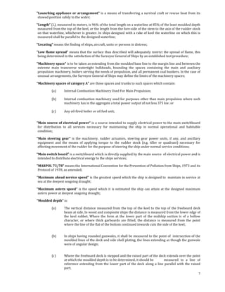     "Launching  appliance  or  arrangement"  is  a  means  of  transferring  a  survival  craft  or  rescue  boat  from  its 
     stowed position safely to the water; 

    "Length” (L), measured in meters, is 96% of the total length on a waterline at 85% of the least moulded depth 
     measured from the top of the keel, or the length from the fore‐side of the stem to the axis of the rudder stock 
     on that waterline, whichever is greater. In ships designed with a rake of keel the waterline on which this is 
     measured shall be parallel to the designed waterline; 

    "Locating" means the finding of ships, aircraft, units or persons in distress;  

    "Low flame spread" means that the surface thus described will adequately restrict the spread of flame, this 
     being determined to the satisfaction of the Surveyor General of Ships by an established test procedure; 

    "Machinery space" is to be taken as extending from the moulded base line to the margin line and between the 
     extreme  main  transverse  watertight  bulkheads,  bounding  the  spaces  containing  the  main  and  auxiliary 
     propulsion machinery, boilers serving the needs of propulsion, and all permanent coal bunkers. In the case of 
     unusual arrangements, the Surveyor General of Ships may define the limits of the machinery spaces; 

    "Machinery spaces of category A" are those spaces and trunks to such spaces which contain: 

               (a)      Internal Combustion Machinery Used For Main Propulsion; 
                
               (b)      Internal combustion machinery used for purposes other than main propulsion where such 
                        machinery has in the aggregate a total power output of not less 375 kw; or       
                
               (c)      Any oil‐fired boiler or oil fuel unit; 
 

    "Main source of electrical power" is a source intended to supply electrical power to the main switchboard 
     for  distribution  to  all  services  necessary  for  maintaining  the  ship  in  normal  operational  and  habitable 
     condition; 

    "Main  steering  gear"  is  the  machinery,  rudder  actuators,  steering  gear  power  units,  if  any,  and  ancillary 
     equipment  and  the  means  of  applying  torque  to  the  rudder  stock  (e.g.  tiller  or  quadrant)  necessary  for 
     effecting movement of the rudder for the purpose of steering the ship under normal service conditions; 

    "Main switch board" is a switchboard which is directly supplied by the main source  of electrical power and is 
     intended to distribute electrical energy to the ships services; 

    "MARPOL 73/78" means the International Convention for the Prevention of Pollution from Ships, 1973 and its 
     Protocol of 1978, as amended; 

    "Maximum ahead service speed" is the greatest speed which the ship is designed to  maintain in service at 
     sea at the deepest seagoing draught; 

    "Maximum  astern  speed"  is  the  speed  which  it  is  estimated  the  ship  can  attain  at  the  designed  maximum 
     astern power at deepest seagoing draught; 

    "Moulded depth" is:  

               (a)      The  vertical  distance  measured  from  the  top  of  the  keel  to  the  top  of  the  freeboard  deck 
                        beam at side. In wood and composite ships the distance is measured from the lower edge of 
                        the  keel  rabbet.  Where  the  form  at  the  lower  part  of  the  midship  section  is  of  a  hollow 
                        character,  or  where  thick  garboards  are  fitted,  the  distance  is  measured  from  the  point 
                        where the line of the flat of the bottom continued inwards cuts the side of the keel; 
                

               (b)      In ships having rounded gunwales, it shall be measured to the point of  intersection of the 
                        moulded lines of the deck and side shell plating, the lines extending as though the gunwale 
                        were of angular design; 
                

               (c)      Where the freeboard deck is stepped and the raised part of the deck extends over the point 
                        at which the moulded depth is to be determined, it should be                measured  to  a  line  of 
                        reference  extending  from  the  lower  part  of  the  deck  along  a  line  parallel  with  the  raised 
                        part; 
                                                                                                                               7
 
