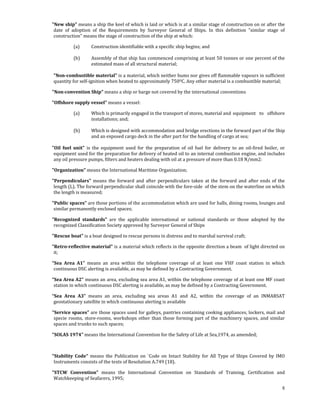  
    "New ship" means a ship the keel of which is laid or which is at a similar stage of construction on or after the 
     date  of  adoption  of  the  Requirements  by  Surveyor  General  of  Ships.  In  this  definition  "similar  stage  of 
     construction" means the stage of construction of the ship at which: 

               (a)       Construction identifiable with a specific ship begins; and 
                
               (b)      Assembly of that ship has commenced comprising at least 50 tonnes or one percent of the 
                        estimated mass of all structural material; 
                         
    "Non­combustible material" is a material, which neither bums nor gives off flammable vapours in sufficient 
    quantity for self‐ignition when heated to approximately 750OC. Any other material is a combustible material; 

    "Non­convention Ship" means a ship or barge not covered by the international conventions  

    "Offshore supply vessel" means a vessel:   

               (a)        Which is primarily engaged in the transport of stores, material and  equipment  to  offshore 
                          installations; and; 
                           
                (b)       Which is designed with accommodation and bridge erections in the forward part of the Ship 
                          and an exposed cargo deck in the after part for the handling of cargo at sea; 
                           
    "Oil  fuel  unit"  is  the  equipment  used  for  the  preparation  of  oil  fuel  for  delivery  to  an  oil‐fired  boiler,  or 
     equipment used for the preparation for delivery of heated oil to an internal combustion engine, and includes 
     any oil pressure pumps, filters and heaters dealing with oil at a pressure of more than 0.18 N/mm2: 

    "Organization" means the International Maritime Organization; 

    "Perpendiculars"  means  the  forward  and  after  perpendiculars  taken  at  the  forward  and  after  ends  of  the 
     length (L). The forward perpendicular shall coincide with the fore‐side  of the stem on the waterline on which 
     the length is measured; 

    "Public spaces" are those portions of the accommodation which are used for halls, dining rooms, lounges and 
     similar permanently enclosed spaces; 

    "Recognized  standards"  are  the  applicable  international  or  national  standards  or  those  adopted  by  the 
     recognized Classification Society approved by Surveyor General of Ships 

    "Rescue boat" is a boat designed to rescue persons in distress and to marshal survival craft; 

    "Retro­reflective material" is a material which reflects in the opposite direction a beam  of light directed on 
     it; 

    “Sea  Area  A1”  means  an  area  within  the  telephone  coverage  of  at  least  one  VHF  coast  station  in  which 
     continuous DSC alerting is available, as may be defined by a Contracting Government. 

    “Sea Area A2” means an area, excluding sea area A1, within the telephone coverage of at least one MF coast 
     station in which continuous DSC alerting is available, as may be defined by a Contracting Government. 

    “Sea  Area  A3”  means  an  area,  excluding  sea  areas  A1  and  A2,  within  the  coverage  of  an  INMARSAT 
     geostationary satellite in which continuous alerting is available 

    "Service spaces" are those spaces used for galleys, pantries containing cooking appliances, lockers, mail and 
     specie  rooms,  store‐rooms,  workshops  other  than  those  forming  part  of  the  machinery  spaces,  and  similar 
     spaces and trunks to such spaces; 

    "SOLAS 1974" means the International Convention for the Safety of Life at Sea,1974, as amended; 

 

    "Stability  Code"  means  the  Publication  on  `Code  on  Intact  Stability  for  All  Type  of  Ships  Covered  by  IMO 
     Instruments consists of the texts of Resolution A.749 (18).  

    "STCW  Convention"  means  the  International  Convention  on  Standards  of  Training,  Certification  and 
     Watchkeeping of Seafarers, 1995; 
                                                                                                                                   8
 