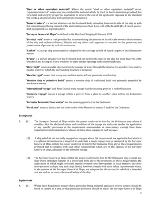           "Steel  or  other  equivalent  material".  Where  the  words  "steel  or  other  equivalent  material"  occur, 
           "equivalent material" means any non‐combustible material which, by itself or due to insulation provided, has 
           structural  and  integrity properties  equivalent  to  steel at  the end of  the  applicable  exposure  to  the standard 
           fire test (e.g. aluminum alloy with appropriate insulation); 

          "Superstructure" is a decked structure on the freeboard deck, extending from side to side of the ship or with 
           the side plating not being inboard of the shell plating more than 4 per cent of the breadth (B). A raised quarter 
           deck is regarded as a superstructure; 

          “Surveyor General of Ships” as defined in the Merchant Shipping Ordinance 1952  

          "Survival craft" means a craft provided for accommodating the persons on board in the event of abandonment 
           of  the  ship  and  includes  lifeboats,  liferafts  and  any  other  craft  approved  as  suitable  for  the  protection  and 
           preservation of persons in such circumstances; 

          "Tanker" is a cargo ship constructed or adapted for the carriage in bulk of liquid cargoes of an inflammable 
           nature; 

          "Trunk" is a decked structure on the freeboard deck set in from the sides of the ship for more than 4% of the 
           breadth B and having no doors, windows or other similar openings in the outer bulkheads; 

          "Watertight" means capable of preventing the passage of water through the structure in any direction under a 
           head of water for which the surrounding structure is designed; 

          "Weathertight" means that in any sea condition water will not penetrate into the ship; 

          "Wooden  ship  of  primitive  build”  means  a  wooden  ship  of  traditional  build  not  primarily  propelled  by 
           mechanical means 

          “International Voyage” and ‘Near Coastal trade voyage’ has the meaning given to it in the Ordinance  

          “Domestic  voyage”  means  a  voyage  within  a  port  or  from  a  place  to  another  place  within  the  Federation 
           waters 

          “Exclusive Economic Zone waters” has the meaning given to it in the Ordinance 

          “Port Limit” means a limit as set out in the order of the Minister in section 5 and 6 of the Ordinance  

 
Exemptions 
 
3.          (1)      The  Surveyor  General  of  Ships  within  the  power  conferred  to  him  by  the  Ordinance  may  where  it 
                     considers that the sheltered nature and conditions of the voyage are such as to render the application 
                     of  any  specific  provisions  of  the  requirement  unreasonable  or  unnecessary,  exempt  from  those 
                     requirements individual ships or classes of ships when engaged in such voyages.  
 

           (2)      A ship which is not normally engaged on voyages where the requirement are applicable but which in 
                   exceptional circumstances is required to undertake a single voyage may be exempted by the Surveyor 
                   General of Ships within the power conferred to him by the Ordinance from any of these requirements 
                   provided  that  it  complies  with  such  other  requirements  which  are,  in  the  opinion  of  the  Surveyor 
                   General of Ships, adequate for the intended voyage. 

            
           (3)     The Surveyor General of Ships within the power conferred to him by the Ordinance may exempt any 
                   ship  which  embodies  features  of  a  novel  kind  from  any  of  the  provisions  of  these  Requirements  the 
                   application  of  which  might  seriously  impede  research  into  development  of  such  features  and  their 
                   incorporation in ships. Any such ship should, however, comply with such safety requirements which, 
                   in the opinion of the Surveyor General of Ships, are adequate for the service for which it is intended 
                   and are such as to ensure the overall safety of the ship. 
 

Equivalents 

4.          (1)    Where these Regulations require that a particular fitting, material, appliance or type thereof, should be 
                   fitted or carried in a ship, or that particular provision should be made, the Surveyor General of Ships 
                                                                                                                                        9
 