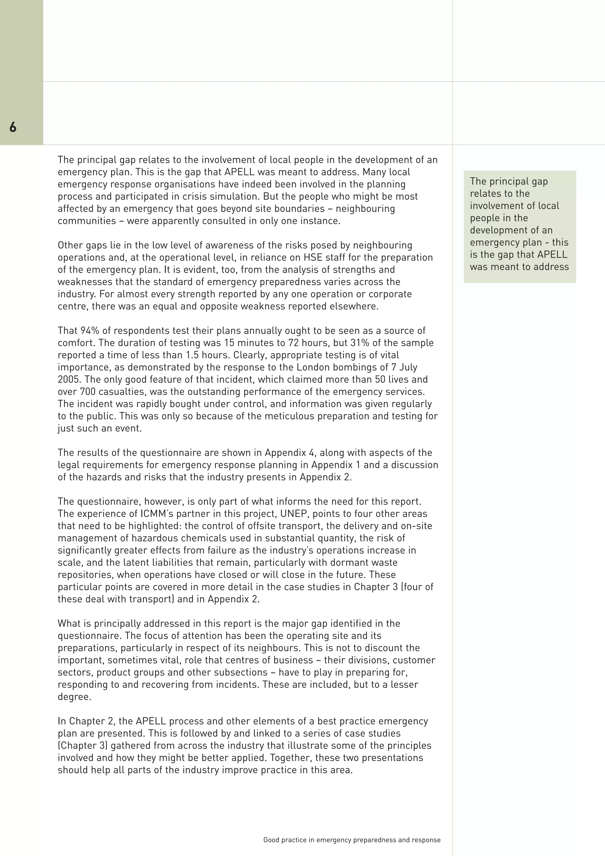 6

    The principal gap relates to the involvement of local people in the development of an
    emergency plan. This is the gap that APELL was meant to address. Many local
    emergency response organisations have indeed been involved in the planning                            The principal gap
    process and participated in crisis simulation. But the people who might be most                       relates to the
    affected by an emergency that goes beyond site boundaries – neighbouring                              involvement of local
    communities – were apparently consulted in only one instance.                                         people in the
                                                                                                          development of an
    Other gaps lie in the low level of awareness of the risks posed by neighbouring                       emergency plan - this
    operations and, at the operational level, in reliance on HSE staff for the preparation                is the gap that APELL
    of the emergency plan. It is evident, too, from the analysis of strengths and                         was meant to address
    weaknesses that the standard of emergency preparedness varies across the
    industry. For almost every strength reported by any one operation or corporate
    centre, there was an equal and opposite weakness reported elsewhere.

    That 94% of respondents test their plans annually ought to be seen as a source of
    comfort. The duration of testing was 15 minutes to 72 hours, but 31% of the sample
    reported a time of less than 1.5 hours. Clearly, appropriate testing is of vital
    importance, as demonstrated by the response to the London bombings of 7 July
    2005. The only good feature of that incident, which claimed more than 50 lives and
    over 700 casualties, was the outstanding performance of the emergency services.
    The incident was rapidly bought under control, and information was given regularly
    to the public. This was only so because of the meticulous preparation and testing for
    just such an event.

    The results of the questionnaire are shown in Appendix 4, along with aspects of the
    legal requirements for emergency response planning in Appendix 1 and a discussion
    of the hazards and risks that the industry presents in Appendix 2.

    The questionnaire, however, is only part of what informs the need for this report.
    The experience of ICMM’s partner in this project, UNEP, points to four other areas
    that need to be highlighted: the control of offsite transport, the delivery and on-site
    management of hazardous chemicals used in substantial quantity, the risk of
    significantly greater effects from failure as the industry’s operations increase in
    scale, and the latent liabilities that remain, particularly with dormant waste
    repositories, when operations have closed or will close in the future. These
    particular points are covered in more detail in the case studies in Chapter 3 (four of
    these deal with transport) and in Appendix 2.

    What is principally addressed in this report is the major gap identified in the
    questionnaire. The focus of attention has been the operating site and its
    preparations, particularly in respect of its neighbours. This is not to discount the
    important, sometimes vital, role that centres of business – their divisions, customer
    sectors, product groups and other subsections – have to play in preparing for,
    responding to and recovering from incidents. These are included, but to a lesser
    degree.

    In Chapter 2, the APELL process and other elements of a best practice emergency
    plan are presented. This is followed by and linked to a series of case studies
    (Chapter 3) gathered from across the industry that illustrate some of the principles
    involved and how they might be better applied. Together, these two presentations
    should help all parts of the industry improve practice in this area.




                                                   Good practice in emergency preparedness and response
 