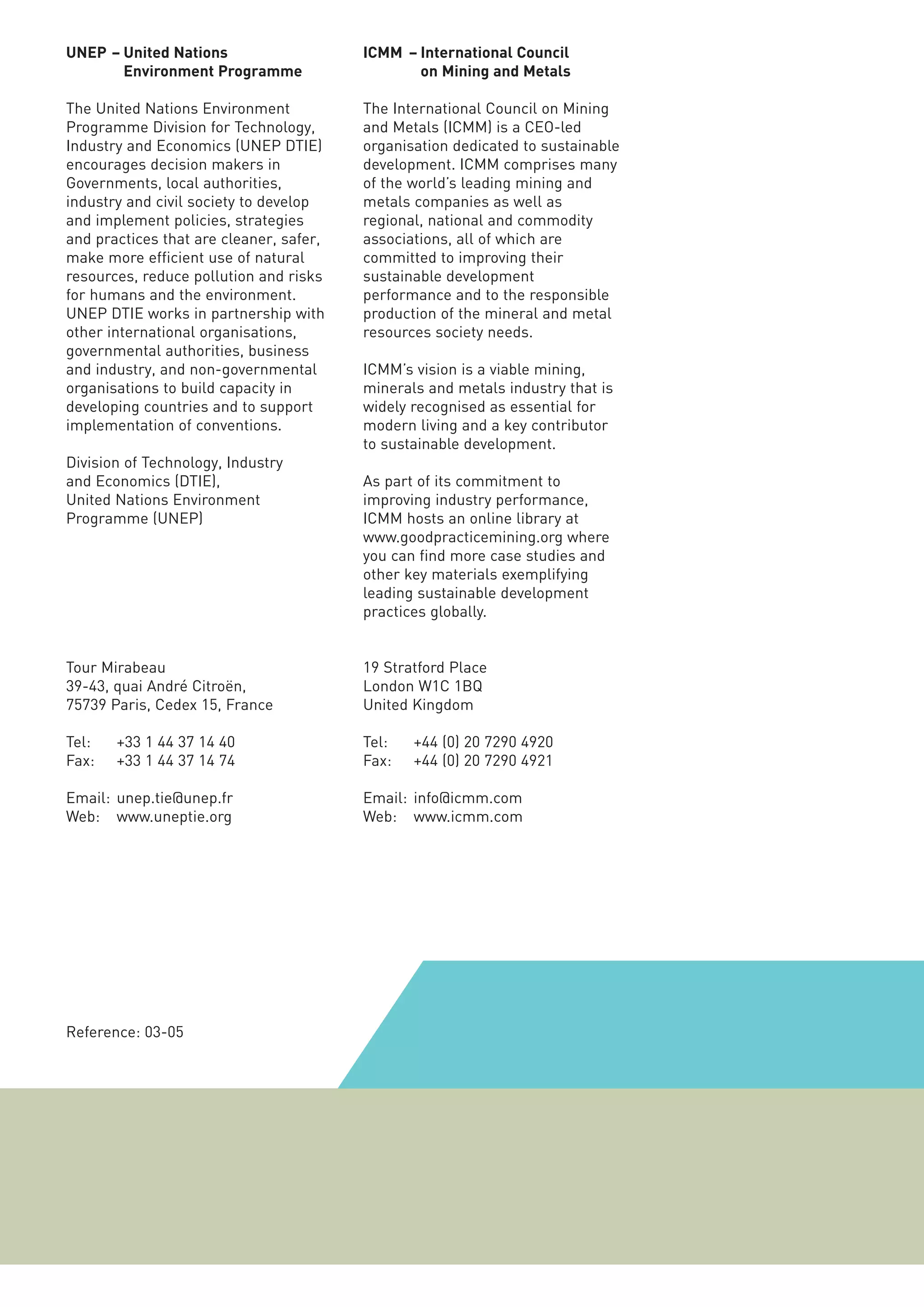 UNEP – United Nations                    ICMM – International Council
       Environment Programme                    on Mining and Metals

The United Nations Environment           The International Council on Mining
Programme Division for Technology,       and Metals (ICMM) is a CEO-led
Industry and Economics (UNEP DTIE)       organisation dedicated to sustainable
encourages decision makers in            development. ICMM comprises many
Governments, local authorities,          of the world’s leading mining and
industry and civil society to develop    metals companies as well as
and implement policies, strategies       regional, national and commodity
and practices that are cleaner, safer,   associations, all of which are
make more efficient use of natural       committed to improving their
resources, reduce pollution and risks    sustainable development
for humans and the environment.          performance and to the responsible
UNEP DTIE works in partnership with      production of the mineral and metal
other international organisations,       resources society needs.
governmental authorities, business
and industry, and non-governmental       ICMM’s vision is a viable mining,
organisations to build capacity in       minerals and metals industry that is
developing countries and to support      widely recognised as essential for
implementation of conventions.           modern living and a key contributor
                                         to sustainable development.
Division of Technology, Industry
and Economics (DTIE),                    As part of its commitment to
United Nations Environment               improving industry performance,
Programme (UNEP)                         ICMM hosts an online library at
                                         www.goodpracticemining.org where
                                         you can find more case studies and
                                         other key materials exemplifying
                                         leading sustainable development
                                         practices globally.


Tour Mirabeau                            19 Stratford Place
39-43, quai André Citroën,               London W1C 1BQ
75739 Paris, Cedex 15, France            United Kingdom

Tel:   +33 1 44 37 14 40                 Tel:   +44 (0) 20 7290 4920
Fax:   +33 1 44 37 14 74                 Fax:   +44 (0) 20 7290 4921

Email: unep.tie@unep.fr                  Email: info@icmm.com
Web: www.uneptie.org                     Web: www.icmm.com




Reference: 03-05
 