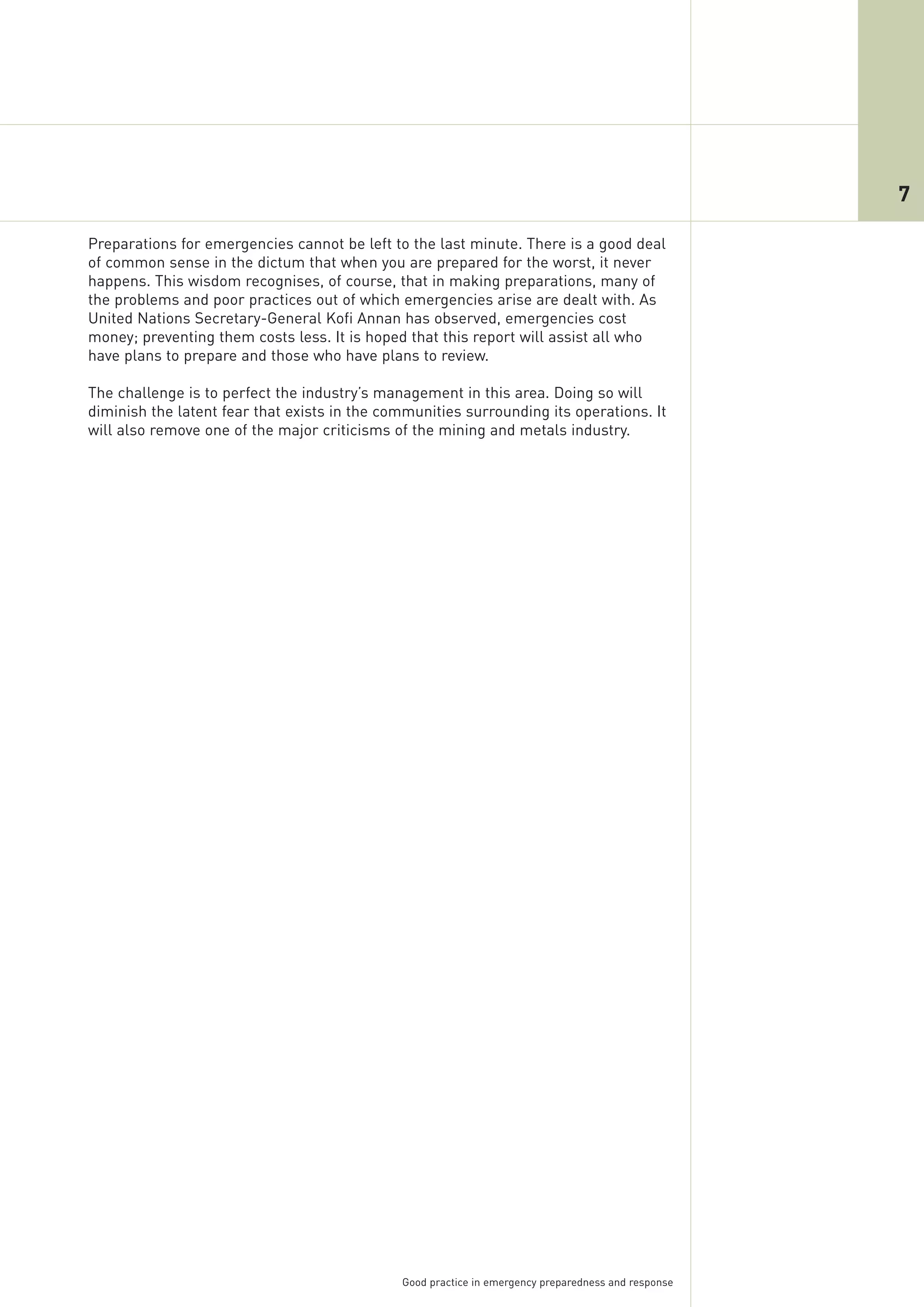 7

Preparations for emergencies cannot be left to the last minute. There is a good deal
of common sense in the dictum that when you are prepared for the worst, it never
happens. This wisdom recognises, of course, that in making preparations, many of
the problems and poor practices out of which emergencies arise are dealt with. As
United Nations Secretary-General Kofi Annan has observed, emergencies cost
money; preventing them costs less. It is hoped that this report will assist all who
have plans to prepare and those who have plans to review.

The challenge is to perfect the industry’s management in this area. Doing so will
diminish the latent fear that exists in the communities surrounding its operations. It
will also remove one of the major criticisms of the mining and metals industry.




                                              Good practice in emergency preparedness and response
 