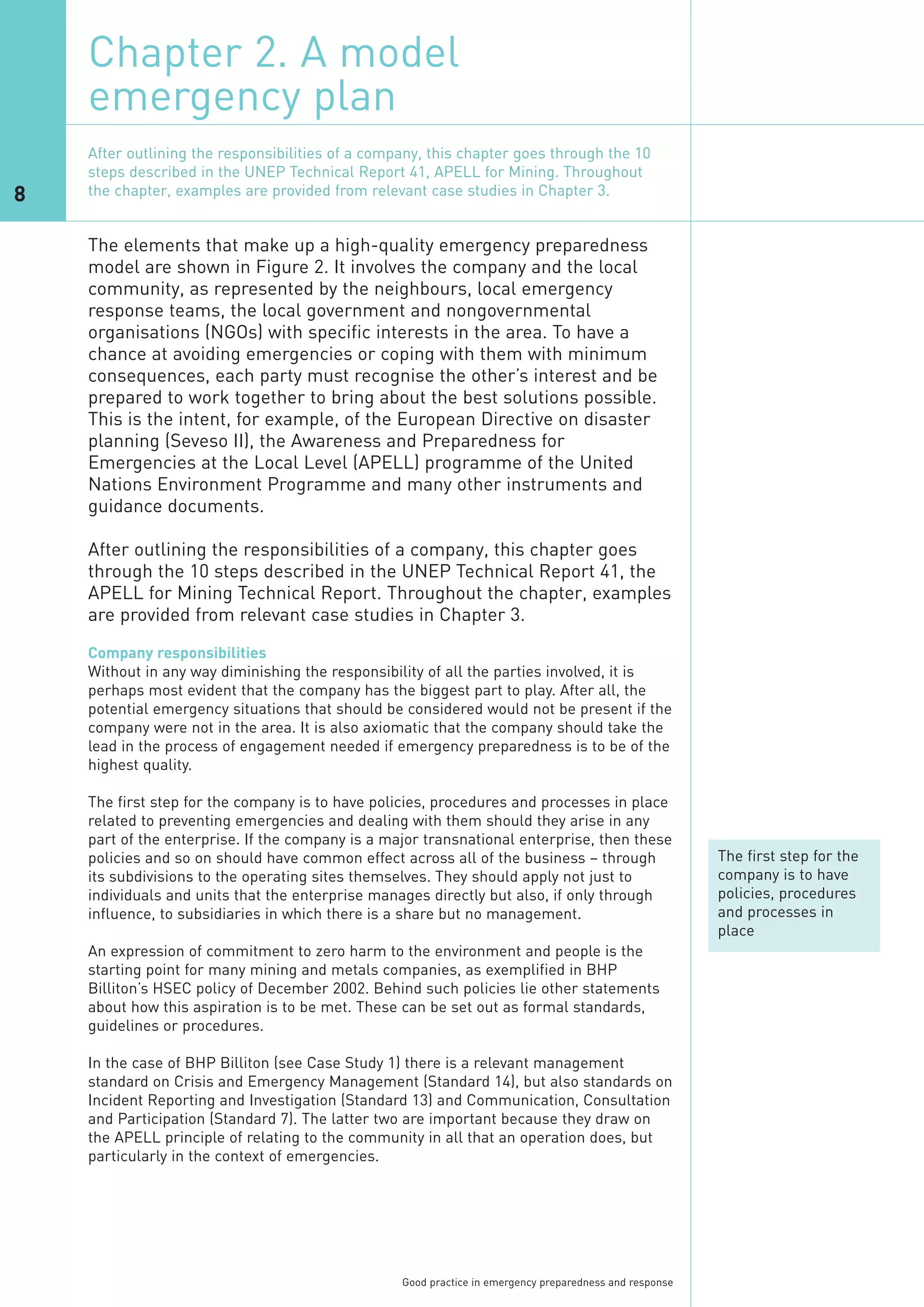 Chapter 2. A model
    emergency plan

8

    The elements that make up a high-quality emergency preparedness
    After outlining the responsibilities of a company, this chapter goes through the 10




    model are shown in Figure 2. It involves the company and the local
    steps described in the UNEP Technical Report 41, APELL for Mining. Throughout




    community, as represented by the neighbours, local emergency
    the chapter, examples are provided from relevant case studies in Chapter 3.




    response teams, the local government and nongovernmental
    organisations (NGOs) with specific interests in the area. To have a
    chance at avoiding emergencies or coping with them with minimum
    consequences, each party must recognise the other’s interest and be
    prepared to work together to bring about the best solutions possible.
    This is the intent, for example, of the European Directive on disaster
    planning (Seveso II), the Awareness and Preparedness for
    Emergencies at the Local Level (APELL) programme of the United
    Nations Environment Programme and many other instruments and
    guidance documents.

    After outlining the responsibilities of a company, this chapter goes
    through the 10 steps described in the UNEP Technical Report 41, the
    APELL for Mining Technical Report. Throughout the chapter, examples
    are provided from relevant case studies in Chapter 3.
    Company responsibilities
    Without in any way diminishing the responsibility of all the parties involved, it is
    perhaps most evident that the company has the biggest part to play. After all, the
    potential emergency situations that should be considered would not be present if the
    company were not in the area. It is also axiomatic that the company should take the
    lead in the process of engagement needed if emergency preparedness is to be of the
    highest quality.

    The first step for the company is to have policies, procedures and processes in place
    related to preventing emergencies and dealing with them should they arise in any
    part of the enterprise. If the company is a major transnational enterprise, then these
    policies and so on should have common effect across all of the business – through                    The first step for the
    its subdivisions to the operating sites themselves. They should apply not just to                    company is to have
    individuals and units that the enterprise manages directly but also, if only through                 policies, procedures
    influence, to subsidiaries in which there is a share but no management.                              and processes in
                                                                                                         place
    An expression of commitment to zero harm to the environment and people is the
    starting point for many mining and metals companies, as exemplified in BHP
    Billiton’s HSEC policy of December 2002. Behind such policies lie other statements
    about how this aspiration is to be met. These can be set out as formal standards,
    guidelines or procedures.

    In the case of BHP Billiton (see Case Study 1) there is a relevant management
    standard on Crisis and Emergency Management (Standard 14), but also standards on
    Incident Reporting and Investigation (Standard 13) and Communication, Consultation
    and Participation (Standard 7). The latter two are important because they draw on
    the APELL principle of relating to the community in all that an operation does, but
    particularly in the context of emergencies.




                                                  Good practice in emergency preparedness and response
 