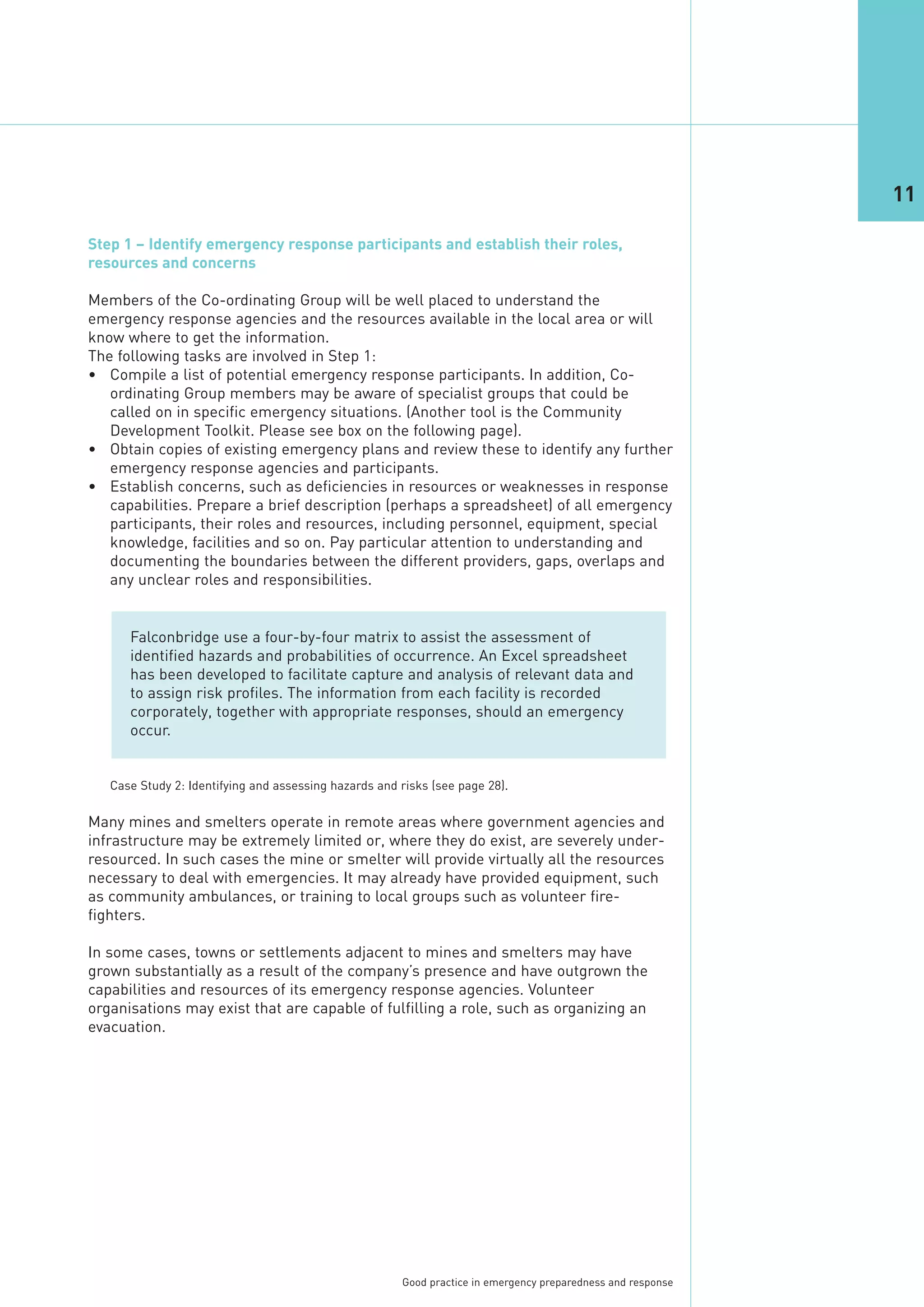 11

Step 1 – Identify emergency response participants and establish their roles,
resources and concerns

Members of the Co-ordinating Group will be well placed to understand the
emergency response agencies and the resources available in the local area or will
know where to get the information.
The following tasks are involved in Step 1:
• Compile a list of potential emergency response participants. In addition, Co-
   ordinating Group members may be aware of specialist groups that could be
   called on in specific emergency situations. (Another tool is the Community
   Development Toolkit. Please see box on the following page).
• Obtain copies of existing emergency plans and review these to identify any further
   emergency response agencies and participants.
• Establish concerns, such as deficiencies in resources or weaknesses in response
   capabilities. Prepare a brief description (perhaps a spreadsheet) of all emergency
   participants, their roles and resources, including personnel, equipment, special
   knowledge, facilities and so on. Pay particular attention to understanding and
   documenting the boundaries between the different providers, gaps, overlaps and
   any unclear roles and responsibilities.


      Falconbridge use a four-by-four matrix to assist the assessment of
      identified hazards and probabilities of occurrence. An Excel spreadsheet
      has been developed to facilitate capture and analysis of relevant data and
      to assign risk profiles. The information from each facility is recorded
      corporately, together with appropriate responses, should an emergency
      occur.




Many mines and smelters operate in remote areas where government agencies and
infrastructure may be extremely limited or, where they do exist, are severely under-
resourced. In such cases the mine or smelter will provide virtually all the resources
necessary to deal with emergencies. It may already have provided equipment, such
   Case Study 2: Identifying and assessing hazards and risks (see page 28).




as community ambulances, or training to local groups such as volunteer fire-
fighters.

In some cases, towns or settlements adjacent to mines and smelters may have
grown substantially as a result of the company’s presence and have outgrown the
capabilities and resources of its emergency response agencies. Volunteer
organisations may exist that are capable of fulfilling a role, such as organizing an
evacuation.




                                                       Good practice in emergency preparedness and response
 