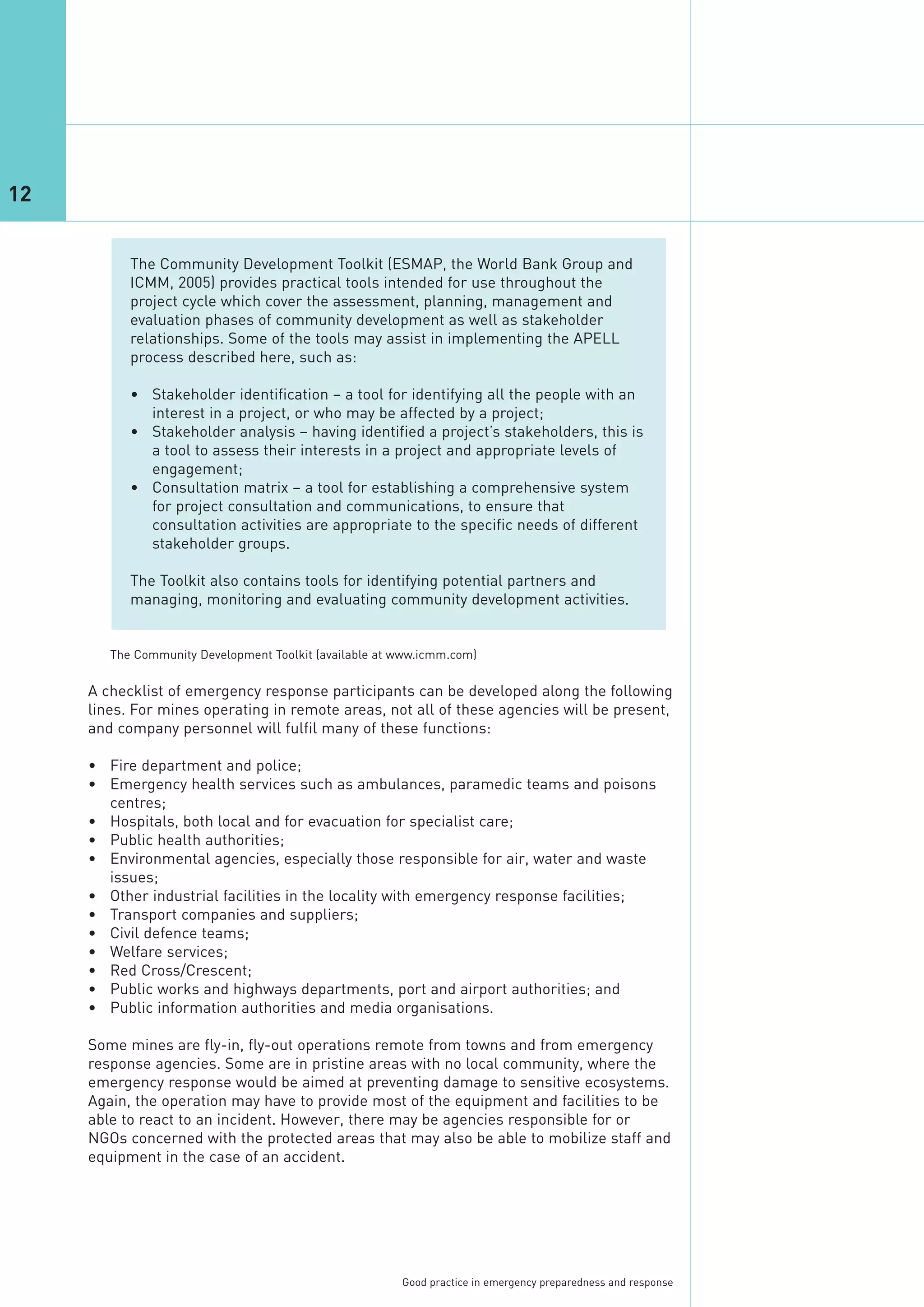 12


           The Community Development Toolkit (ESMAP, the World Bank Group and
           ICMM, 2005) provides practical tools intended for use throughout the
           project cycle which cover the assessment, planning, management and
           evaluation phases of community development as well as stakeholder
           relationships. Some of the tools may assist in implementing the APELL
           process described here, such as:

           • Stakeholder identification – a tool for identifying all the people with an
             interest in a project, or who may be affected by a project;
           • Stakeholder analysis – having identified a project’s stakeholders, this is
             a tool to assess their interests in a project and appropriate levels of
             engagement;
           • Consultation matrix – a tool for establishing a comprehensive system
             for project consultation and communications, to ensure that
             consultation activities are appropriate to the specific needs of different
             stakeholder groups.

           The Toolkit also contains tools for identifying potential partners and
           managing, monitoring and evaluating community development activities.




     A checklist of emergency response participants can be developed along the following
     lines. For mines operating in remote areas, not all of these agencies will be present,
     and company personnel will fulfil many of these functions:
        The Community Development Toolkit (available at www.icmm.com)




     • Fire department and police;
     • Emergency health services such as ambulances, paramedic teams and poisons
       centres;
     • Hospitals, both local and for evacuation for specialist care;
     • Public health authorities;
     • Environmental agencies, especially those responsible for air, water and waste
       issues;
     • Other industrial facilities in the locality with emergency response facilities;
     • Transport companies and suppliers;
     • Civil defence teams;
     • Welfare services;
     • Red Cross/Crescent;
     • Public works and highways departments, port and airport authorities; and
     • Public information authorities and media organisations.

     Some mines are fly-in, fly-out operations remote from towns and from emergency
     response agencies. Some are in pristine areas with no local community, where the
     emergency response would be aimed at preventing damage to sensitive ecosystems.
     Again, the operation may have to provide most of the equipment and facilities to be
     able to react to an incident. However, there may be agencies responsible for or
     NGOs concerned with the protected areas that may also be able to mobilize staff and
     equipment in the case of an accident.




                                                        Good practice in emergency preparedness and response
 