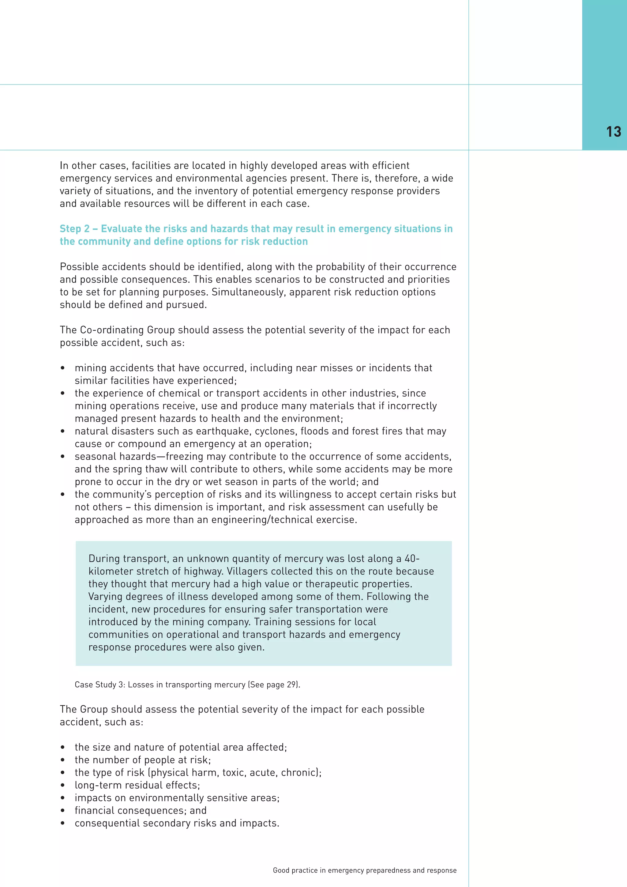 13

In other cases, facilities are located in highly developed areas with efficient
emergency services and environmental agencies present. There is, therefore, a wide
variety of situations, and the inventory of potential emergency response providers
and available resources will be different in each case.

Step 2 – Evaluate the risks and hazards that may result in emergency situations in
the community and define options for risk reduction

Possible accidents should be identified, along with the probability of their occurrence
and possible consequences. This enables scenarios to be constructed and priorities
to be set for planning purposes. Simultaneously, apparent risk reduction options
should be defined and pursued.

The Co-ordinating Group should assess the potential severity of the impact for each
possible accident, such as:

• mining accidents that have occurred, including near misses or incidents that
  similar facilities have experienced;
• the experience of chemical or transport accidents in other industries, since
  mining operations receive, use and produce many materials that if incorrectly
  managed present hazards to health and the environment;
• natural disasters such as earthquake, cyclones, floods and forest fires that may
  cause or compound an emergency at an operation;
• seasonal hazards—freezing may contribute to the occurrence of some accidents,
  and the spring thaw will contribute to others, while some accidents may be more
  prone to occur in the dry or wet season in parts of the world; and
• the community’s perception of risks and its willingness to accept certain risks but
  not others – this dimension is important, and risk assessment can usefully be
  approached as more than an engineering/technical exercise.


       During transport, an unknown quantity of mercury was lost along a 40-
       kilometer stretch of highway. Villagers collected this on the route because
       they thought that mercury had a high value or therapeutic properties.
       Varying degrees of illness developed among some of them. Following the
       incident, new procedures for ensuring safer transportation were
       introduced by the mining company. Training sessions for local
       communities on operational and transport hazards and emergency
       response procedures were also given.




The Group should assess the potential severity of the impact for each possible
accident, such as:

•   the size and nature of potential area affected;
    Case Study 3: Losses in transporting mercury (See page 29).




•   the number of people at risk;
•   the type of risk (physical harm, toxic, acute, chronic);
•   long-term residual effects;
•   impacts on environmentally sensitive areas;
•   financial consequences; and
•   consequential secondary risks and impacts.



                                                       Good practice in emergency preparedness and response
 