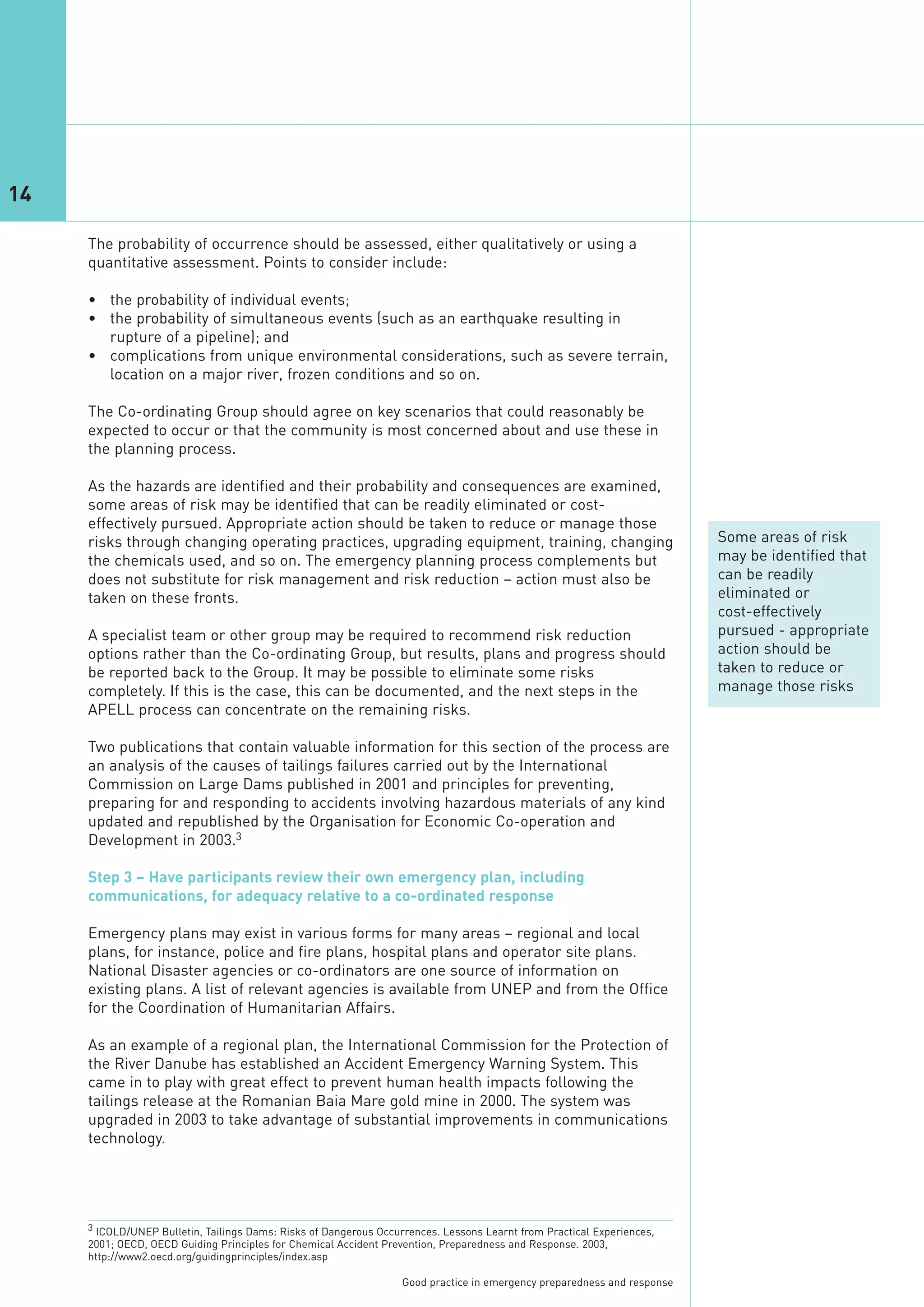 14

     The probability of occurrence should be assessed, either qualitatively or using a
     quantitative assessment. Points to consider include:

     • the probability of individual events;
     • the probability of simultaneous events (such as an earthquake resulting in
       rupture of a pipeline); and
     • complications from unique environmental considerations, such as severe terrain,
       location on a major river, frozen conditions and so on.

     The Co-ordinating Group should agree on key scenarios that could reasonably be
     expected to occur or that the community is most concerned about and use these in
     the planning process.

     As the hazards are identified and their probability and consequences are examined,
     some areas of risk may be identified that can be readily eliminated or cost-
     effectively pursued. Appropriate action should be taken to reduce or manage those
     risks through changing operating practices, upgrading equipment, training, changing                                  Some areas of risk
     the chemicals used, and so on. The emergency planning process complements but                                        may be identified that
     does not substitute for risk management and risk reduction – action must also be                                     can be readily
     taken on these fronts.                                                                                               eliminated or
                                                                                                                          cost-effectively
     A specialist team or other group may be required to recommend risk reduction                                         pursued - appropriate
     options rather than the Co-ordinating Group, but results, plans and progress should                                  action should be
     be reported back to the Group. It may be possible to eliminate some risks                                            taken to reduce or
     completely. If this is the case, this can be documented, and the next steps in the                                   manage those risks
     APELL process can concentrate on the remaining risks.

     Two publications that contain valuable information for this section of the process are
     an analysis of the causes of tailings failures carried out by the International
     Commission on Large Dams published in 2001 and principles for preventing,
     preparing for and responding to accidents involving hazardous materials of any kind
     updated and republished by the Organisation for Economic Co-operation and
     Development in 2003.3

     Step 3 – Have participants review their own emergency plan, including
     communications, for adequacy relative to a co-ordinated response

     Emergency plans may exist in various forms for many areas – regional and local
     plans, for instance, police and fire plans, hospital plans and operator site plans.
     National Disaster agencies or co-ordinators are one source of information on
     existing plans. A list of relevant agencies is available from UNEP and from the Office
     for the Coordination of Humanitarian Affairs.

     As an example of a regional plan, the International Commission for the Protection of
     the River Danube has established an Accident Emergency Warning System. This
     came in to play with great effect to prevent human health impacts following the
     tailings release at the Romanian Baia Mare gold mine in 2000. The system was
     upgraded in 2003 to take advantage of substantial improvements in communications
     technology.




     3 ICOLD/UNEP Bulletin, Tailings Dams: Risks of Dangerous Occurrences. Lessons Learnt from Practical Experiences,
     2001; OECD, OECD Guiding Principles for Chemical Accident Prevention, Preparedness and Response. 2003,
     http://www2.oecd.org/guidingprinciples/index.asp

                                                                   Good practice in emergency preparedness and response
 