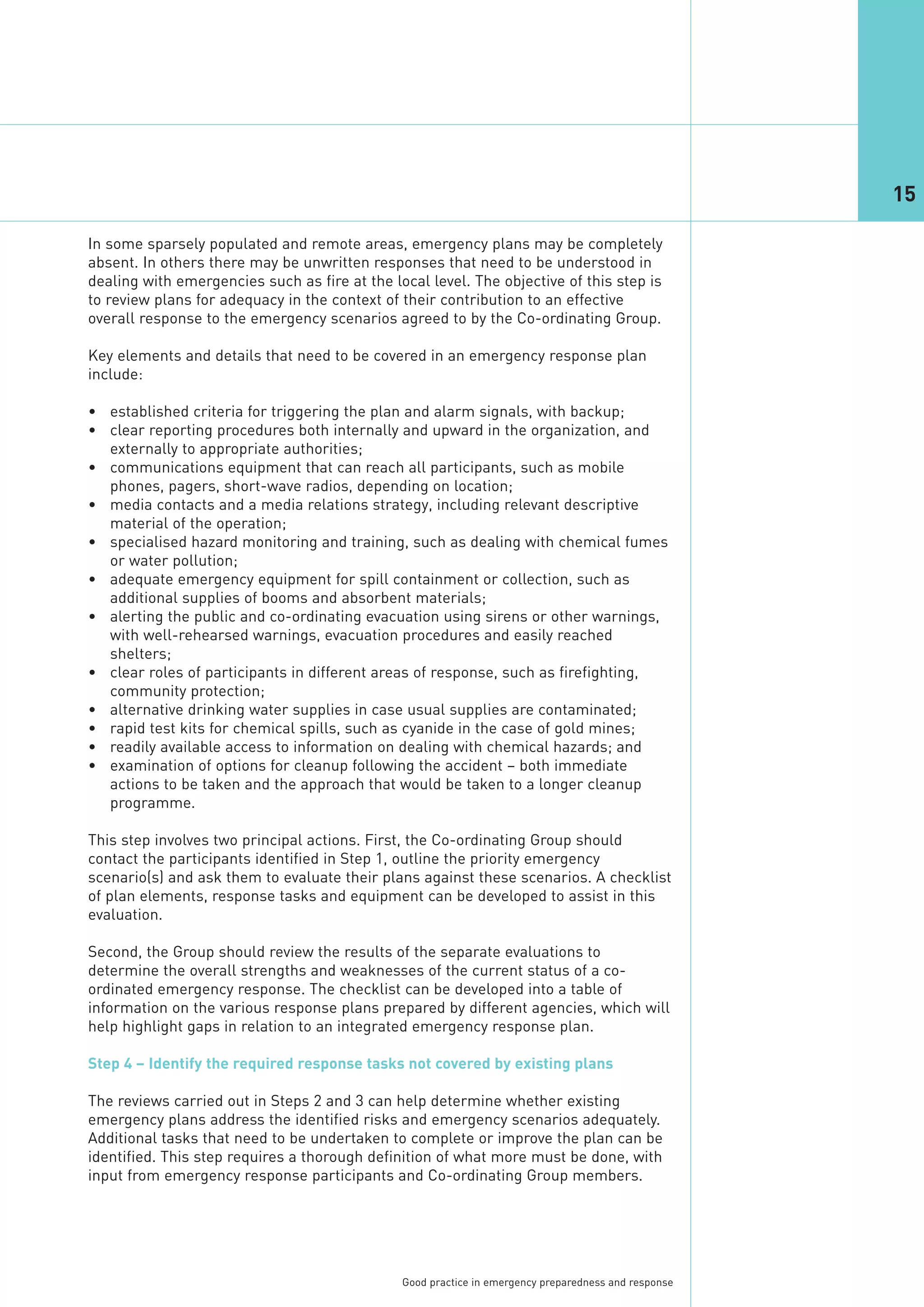 15

In some sparsely populated and remote areas, emergency plans may be completely
absent. In others there may be unwritten responses that need to be understood in
dealing with emergencies such as fire at the local level. The objective of this step is
to review plans for adequacy in the context of their contribution to an effective
overall response to the emergency scenarios agreed to by the Co-ordinating Group.

Key elements and details that need to be covered in an emergency response plan
include:

• established criteria for triggering the plan and alarm signals, with backup;
• clear reporting procedures both internally and upward in the organization, and
  externally to appropriate authorities;
• communications equipment that can reach all participants, such as mobile
  phones, pagers, short-wave radios, depending on location;
• media contacts and a media relations strategy, including relevant descriptive
  material of the operation;
• specialised hazard monitoring and training, such as dealing with chemical fumes
  or water pollution;
• adequate emergency equipment for spill containment or collection, such as
  additional supplies of booms and absorbent materials;
• alerting the public and co-ordinating evacuation using sirens or other warnings,
  with well-rehearsed warnings, evacuation procedures and easily reached
  shelters;
• clear roles of participants in different areas of response, such as firefighting,
  community protection;
• alternative drinking water supplies in case usual supplies are contaminated;
• rapid test kits for chemical spills, such as cyanide in the case of gold mines;
• readily available access to information on dealing with chemical hazards; and
• examination of options for cleanup following the accident – both immediate
  actions to be taken and the approach that would be taken to a longer cleanup
  programme.

This step involves two principal actions. First, the Co-ordinating Group should
contact the participants identified in Step 1, outline the priority emergency
scenario(s) and ask them to evaluate their plans against these scenarios. A checklist
of plan elements, response tasks and equipment can be developed to assist in this
evaluation.

Second, the Group should review the results of the separate evaluations to
determine the overall strengths and weaknesses of the current status of a co-
ordinated emergency response. The checklist can be developed into a table of
information on the various response plans prepared by different agencies, which will
help highlight gaps in relation to an integrated emergency response plan.

Step 4 – Identify the required response tasks not covered by existing plans

The reviews carried out in Steps 2 and 3 can help determine whether existing
emergency plans address the identified risks and emergency scenarios adequately.
Additional tasks that need to be undertaken to complete or improve the plan can be
identified. This step requires a thorough definition of what more must be done, with
input from emergency response participants and Co-ordinating Group members.




                                               Good practice in emergency preparedness and response
 