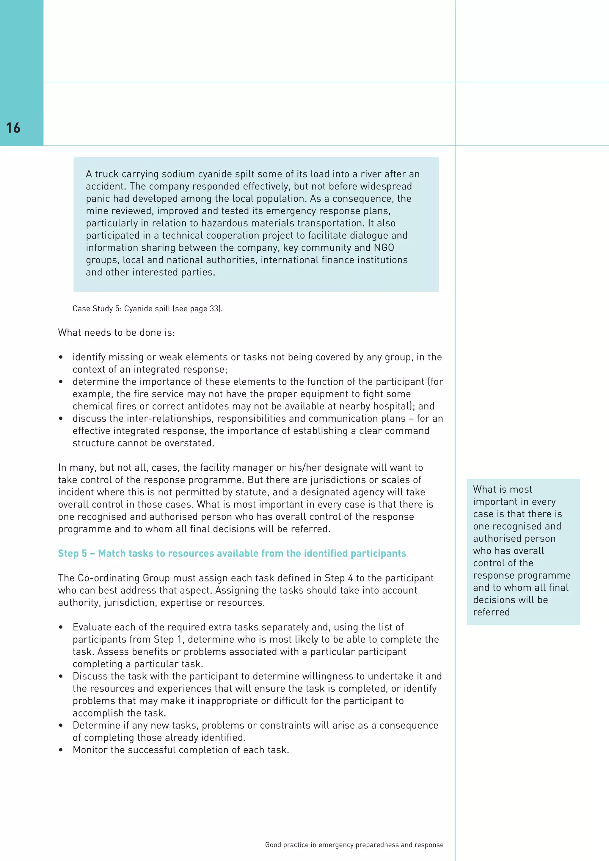 16


           A truck carrying sodium cyanide spilt some of its load into a river after an
           accident. The company responded effectively, but not before widespread
           panic had developed among the local population. As a consequence, the
           mine reviewed, improved and tested its emergency response plans,
           particularly in relation to hazardous materials transportation. It also
           participated in a technical cooperation project to facilitate dialogue and
           information sharing between the company, key community and NGO
           groups, local and national authorities, international finance institutions
           and other interested parties.




     What needs to be done is:

     • identify missing or weak elements or tasks not being covered by any group, in the
       context of an integrated response;
        Case Study 5: Cyanide spill (see page 33).




     • determine the importance of these elements to the function of the participant (for
       example, the fire service may not have the proper equipment to fight some
       chemical fires or correct antidotes may not be available at nearby hospital); and
     • discuss the inter-relationships, responsibilities and communication plans – for an
       effective integrated response, the importance of establishing a clear command
       structure cannot be overstated.

     In many, but not all, cases, the facility manager or his/her designate will want to
     take control of the response programme. But there are jurisdictions or scales of
     incident where this is not permitted by statute, and a designated agency will take                     What is most
     overall control in those cases. What is most important in every case is that there is                  important in every
     one recognised and authorised person who has overall control of the response                           case is that there is
     programme and to whom all final decisions will be referred.                                            one recognised and
                                                                                                            authorised person
     Step 5 – Match tasks to resources available from the identified participants                           who has overall
                                                                                                            control of the
     The Co-ordinating Group must assign each task defined in Step 4 to the participant                     response programme
     who can best address that aspect. Assigning the tasks should take into account                         and to whom all final
     authority, jurisdiction, expertise or resources.                                                       decisions will be
                                                                                                            referred
     • Evaluate each of the required extra tasks separately and, using the list of
       participants from Step 1, determine who is most likely to be able to complete the
       task. Assess benefits or problems associated with a particular participant
       completing a particular task.
     • Discuss the task with the participant to determine willingness to undertake it and
       the resources and experiences that will ensure the task is completed, or identify
       problems that may make it inappropriate or difficult for the participant to
       accomplish the task.
     • Determine if any new tasks, problems or constraints will arise as a consequence
       of completing those already identified.
     • Monitor the successful completion of each task.




                                                     Good practice in emergency preparedness and response
 