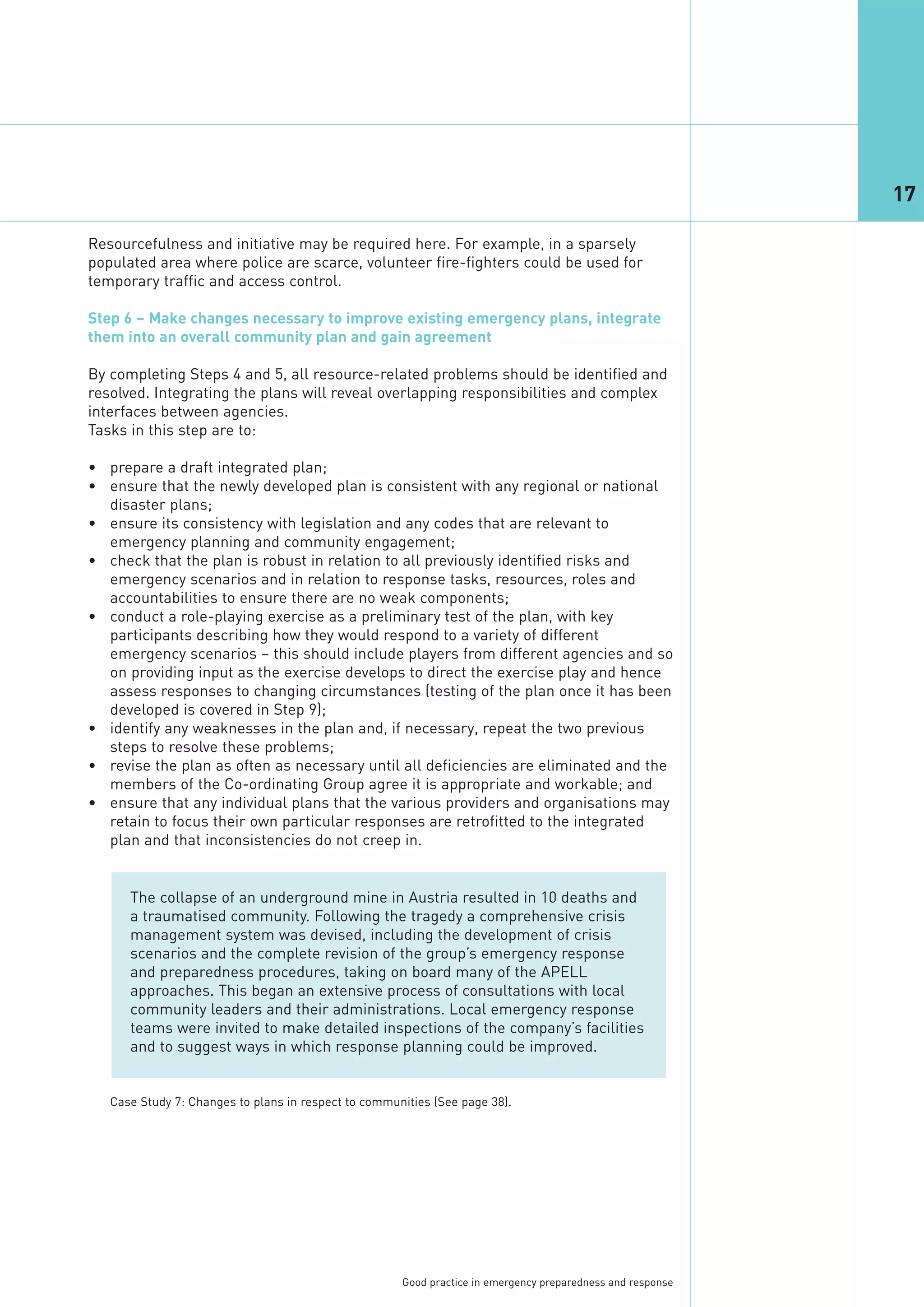 17

Resourcefulness and initiative may be required here. For example, in a sparsely
populated area where police are scarce, volunteer fire-fighters could be used for
temporary traffic and access control.

Step 6 – Make changes necessary to improve existing emergency plans, integrate
them into an overall community plan and gain agreement

By completing Steps 4 and 5, all resource-related problems should be identified and
resolved. Integrating the plans will reveal overlapping responsibilities and complex
interfaces between agencies.
Tasks in this step are to:

• prepare a draft integrated plan;
• ensure that the newly developed plan is consistent with any regional or national
  disaster plans;
• ensure its consistency with legislation and any codes that are relevant to
  emergency planning and community engagement;
• check that the plan is robust in relation to all previously identified risks and
  emergency scenarios and in relation to response tasks, resources, roles and
  accountabilities to ensure there are no weak components;
• conduct a role-playing exercise as a preliminary test of the plan, with key
  participants describing how they would respond to a variety of different
  emergency scenarios – this should include players from different agencies and so
  on providing input as the exercise develops to direct the exercise play and hence
  assess responses to changing circumstances (testing of the plan once it has been
  developed is covered in Step 9);
• identify any weaknesses in the plan and, if necessary, repeat the two previous
  steps to resolve these problems;
• revise the plan as often as necessary until all deficiencies are eliminated and the
  members of the Co-ordinating Group agree it is appropriate and workable; and
• ensure that any individual plans that the various providers and organisations may
  retain to focus their own particular responses are retrofitted to the integrated
  plan and that inconsistencies do not creep in.


      The collapse of an underground mine in Austria resulted in 10 deaths and
      a traumatised community. Following the tragedy a comprehensive crisis
      management system was devised, including the development of crisis
      scenarios and the complete revision of the group’s emergency response
      and preparedness procedures, taking on board many of the APELL
      approaches. This began an extensive process of consultations with local
      community leaders and their administrations. Local emergency response
      teams were invited to make detailed inspections of the company’s facilities
      and to suggest ways in which response planning could be improved.


   Case Study 7: Changes to plans in respect to communities (See page 38).




                                                      Good practice in emergency preparedness and response
 