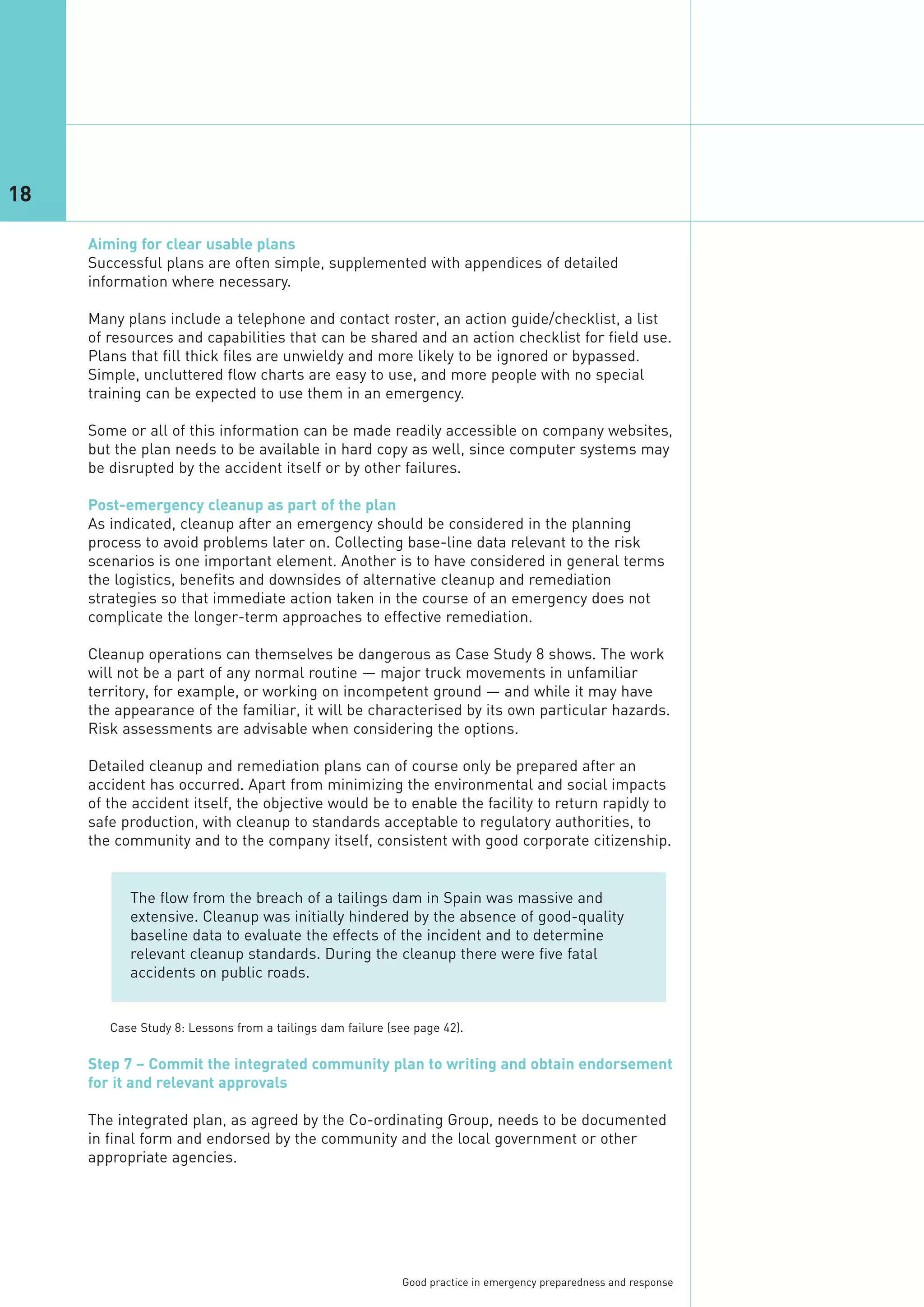 18

     Aiming for clear usable plans
     Successful plans are often simple, supplemented with appendices of detailed
     information where necessary.

     Many plans include a telephone and contact roster, an action guide/checklist, a list
     of resources and capabilities that can be shared and an action checklist for field use.
     Plans that fill thick files are unwieldy and more likely to be ignored or bypassed.
     Simple, uncluttered flow charts are easy to use, and more people with no special
     training can be expected to use them in an emergency.

     Some or all of this information can be made readily accessible on company websites,
     but the plan needs to be available in hard copy as well, since computer systems may
     be disrupted by the accident itself or by other failures.

     Post-emergency cleanup as part of the plan
     As indicated, cleanup after an emergency should be considered in the planning
     process to avoid problems later on. Collecting base-line data relevant to the risk
     scenarios is one important element. Another is to have considered in general terms
     the logistics, benefits and downsides of alternative cleanup and remediation
     strategies so that immediate action taken in the course of an emergency does not
     complicate the longer-term approaches to effective remediation.

     Cleanup operations can themselves be dangerous as Case Study 8 shows. The work
     will not be a part of any normal routine — major truck movements in unfamiliar
     territory, for example, or working on incompetent ground — and while it may have
     the appearance of the familiar, it will be characterised by its own particular hazards.
     Risk assessments are advisable when considering the options.

     Detailed cleanup and remediation plans can of course only be prepared after an
     accident has occurred. Apart from minimizing the environmental and social impacts
     of the accident itself, the objective would be to enable the facility to return rapidly to
     safe production, with cleanup to standards acceptable to regulatory authorities, to
     the community and to the company itself, consistent with good corporate citizenship.


           The flow from the breach of a tailings dam in Spain was massive and
           extensive. Cleanup was initially hindered by the absence of good-quality
           baseline data to evaluate the effects of the incident and to determine
           relevant cleanup standards. During the cleanup there were five fatal
           accidents on public roads.




     Step 7 – Commit the integrated community plan to writing and obtain endorsement
     for it and relevant approvals

     The integrated plan, as agreed by the Co-ordinating Group, needs to be documented
        Case Study 8: Lessons from a tailings dam failure (see page 42).




     in final form and endorsed by the community and the local government or other
     appropriate agencies.




                                                            Good practice in emergency preparedness and response
 