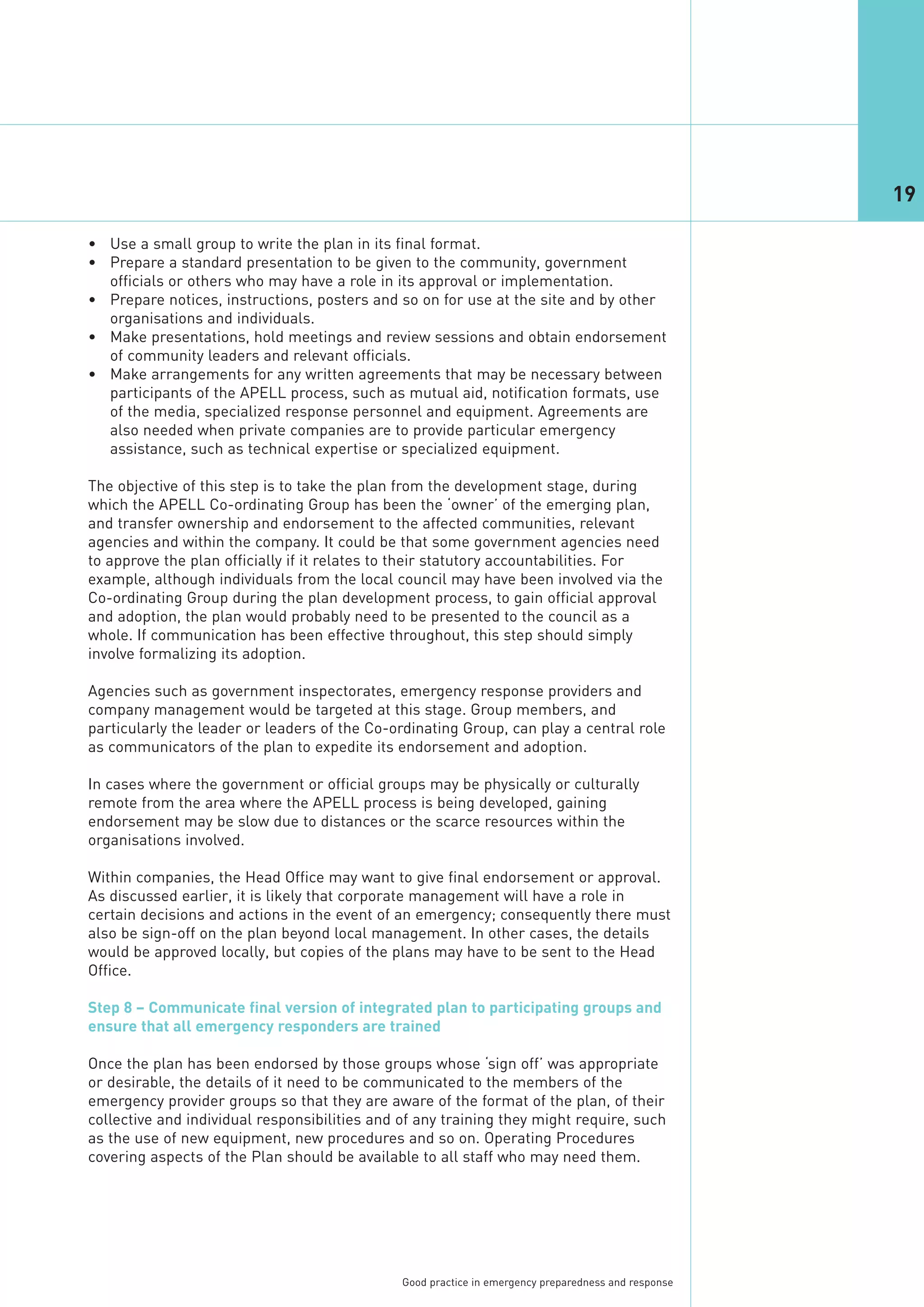 19

• Use a small group to write the plan in its final format.
• Prepare a standard presentation to be given to the community, government
  officials or others who may have a role in its approval or implementation.
• Prepare notices, instructions, posters and so on for use at the site and by other
  organisations and individuals.
• Make presentations, hold meetings and review sessions and obtain endorsement
  of community leaders and relevant officials.
• Make arrangements for any written agreements that may be necessary between
  participants of the APELL process, such as mutual aid, notification formats, use
  of the media, specialized response personnel and equipment. Agreements are
  also needed when private companies are to provide particular emergency
  assistance, such as technical expertise or specialized equipment.

The objective of this step is to take the plan from the development stage, during
which the APELL Co-ordinating Group has been the ‘owner’ of the emerging plan,
and transfer ownership and endorsement to the affected communities, relevant
agencies and within the company. It could be that some government agencies need
to approve the plan officially if it relates to their statutory accountabilities. For
example, although individuals from the local council may have been involved via the
Co-ordinating Group during the plan development process, to gain official approval
and adoption, the plan would probably need to be presented to the council as a
whole. If communication has been effective throughout, this step should simply
involve formalizing its adoption.

Agencies such as government inspectorates, emergency response providers and
company management would be targeted at this stage. Group members, and
particularly the leader or leaders of the Co-ordinating Group, can play a central role
as communicators of the plan to expedite its endorsement and adoption.

In cases where the government or official groups may be physically or culturally
remote from the area where the APELL process is being developed, gaining
endorsement may be slow due to distances or the scarce resources within the
organisations involved.

Within companies, the Head Office may want to give final endorsement or approval.
As discussed earlier, it is likely that corporate management will have a role in
certain decisions and actions in the event of an emergency; consequently there must
also be sign-off on the plan beyond local management. In other cases, the details
would be approved locally, but copies of the plans may have to be sent to the Head
Office.

Step 8 – Communicate final version of integrated plan to participating groups and
ensure that all emergency responders are trained

Once the plan has been endorsed by those groups whose ‘sign off’ was appropriate
or desirable, the details of it need to be communicated to the members of the
emergency provider groups so that they are aware of the format of the plan, of their
collective and individual responsibilities and of any training they might require, such
as the use of new equipment, new procedures and so on. Operating Procedures
covering aspects of the Plan should be available to all staff who may need them.




                                               Good practice in emergency preparedness and response
 