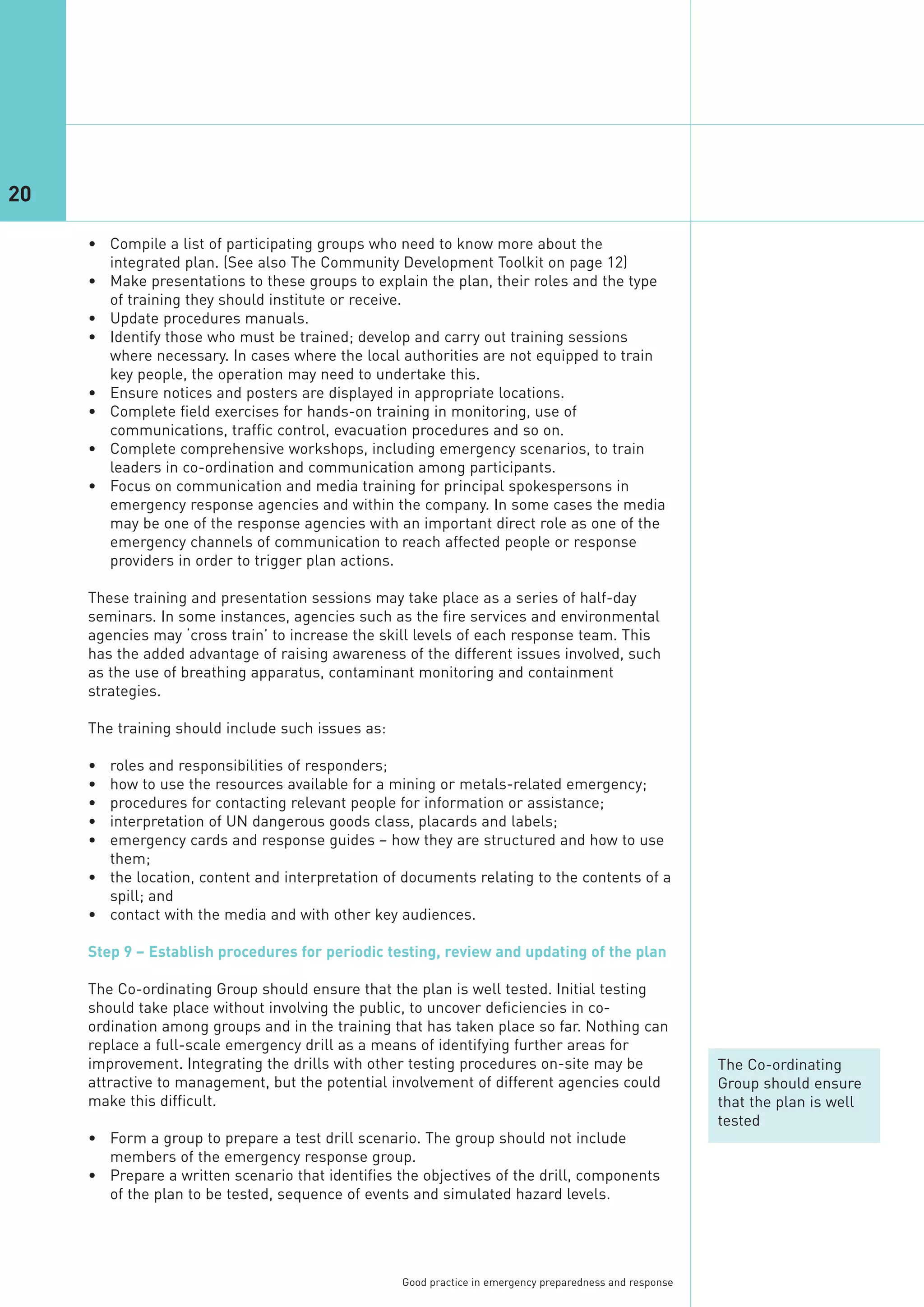 20

     • Compile a list of participating groups who need to know more about the
       integrated plan. (See also The Community Development Toolkit on page 12)
     • Make presentations to these groups to explain the plan, their roles and the type
       of training they should institute or receive.
     • Update procedures manuals.
     • Identify those who must be trained; develop and carry out training sessions
       where necessary. In cases where the local authorities are not equipped to train
       key people, the operation may need to undertake this.
     • Ensure notices and posters are displayed in appropriate locations.
     • Complete field exercises for hands-on training in monitoring, use of
       communications, traffic control, evacuation procedures and so on.
     • Complete comprehensive workshops, including emergency scenarios, to train
       leaders in co-ordination and communication among participants.
     • Focus on communication and media training for principal spokespersons in
       emergency response agencies and within the company. In some cases the media
       may be one of the response agencies with an important direct role as one of the
       emergency channels of communication to reach affected people or response
       providers in order to trigger plan actions.

     These training and presentation sessions may take place as a series of half-day
     seminars. In some instances, agencies such as the fire services and environmental
     agencies may ‘cross train’ to increase the skill levels of each response team. This
     has the added advantage of raising awareness of the different issues involved, such
     as the use of breathing apparatus, contaminant monitoring and containment
     strategies.

     The training should include such issues as:

     • roles and responsibilities of responders;
     • how to use the resources available for a mining or metals-related emergency;
     • procedures for contacting relevant people for information or assistance;
     • interpretation of UN dangerous goods class, placards and labels;
     • emergency cards and response guides – how they are structured and how to use
       them;
     • the location, content and interpretation of documents relating to the contents of a
       spill; and
     • contact with the media and with other key audiences.

     Step 9 – Establish procedures for periodic testing, review and updating of the plan

     The Co-ordinating Group should ensure that the plan is well tested. Initial testing
     should take place without involving the public, to uncover deficiencies in co-
     ordination among groups and in the training that has taken place so far. Nothing can
     replace a full-scale emergency drill as a means of identifying further areas for
     improvement. Integrating the drills with other testing procedures on-site may be                     The Co-ordinating
     attractive to management, but the potential involvement of different agencies could                  Group should ensure
     make this difficult.                                                                                 that the plan is well
                                                                                                          tested
     • Form a group to prepare a test drill scenario. The group should not include
       members of the emergency response group.
     • Prepare a written scenario that identifies the objectives of the drill, components
       of the plan to be tested, sequence of events and simulated hazard levels.




                                                   Good practice in emergency preparedness and response
 