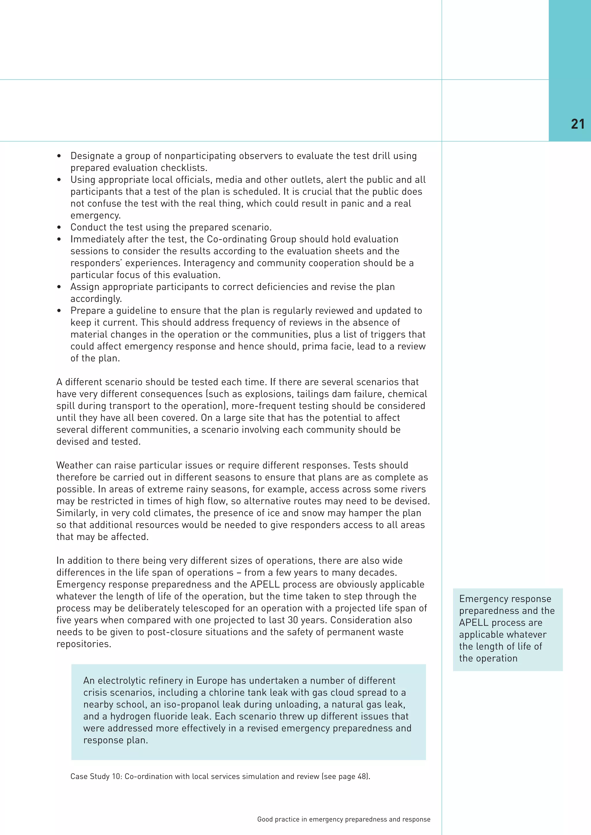 21

• Designate a group of nonparticipating observers to evaluate the test drill using
  prepared evaluation checklists.
• Using appropriate local officials, media and other outlets, alert the public and all
  participants that a test of the plan is scheduled. It is crucial that the public does
  not confuse the test with the real thing, which could result in panic and a real
  emergency.
• Conduct the test using the prepared scenario.
• Immediately after the test, the Co-ordinating Group should hold evaluation
  sessions to consider the results according to the evaluation sheets and the
  responders’ experiences. Interagency and community cooperation should be a
  particular focus of this evaluation.
• Assign appropriate participants to correct deficiencies and revise the plan
  accordingly.
• Prepare a guideline to ensure that the plan is regularly reviewed and updated to
  keep it current. This should address frequency of reviews in the absence of
  material changes in the operation or the communities, plus a list of triggers that
  could affect emergency response and hence should, prima facie, lead to a review
  of the plan.

A different scenario should be tested each time. If there are several scenarios that
have very different consequences (such as explosions, tailings dam failure, chemical
spill during transport to the operation), more-frequent testing should be considered
until they have all been covered. On a large site that has the potential to affect
several different communities, a scenario involving each community should be
devised and tested.

Weather can raise particular issues or require different responses. Tests should
therefore be carried out in different seasons to ensure that plans are as complete as
possible. In areas of extreme rainy seasons, for example, access across some rivers
may be restricted in times of high flow, so alternative routes may need to be devised.
Similarly, in very cold climates, the presence of ice and snow may hamper the plan
so that additional resources would be needed to give responders access to all areas
that may be affected.

In addition to there being very different sizes of operations, there are also wide
differences in the life span of operations – from a few years to many decades.
Emergency response preparedness and the APELL process are obviously applicable
whatever the length of life of the operation, but the time taken to step through the                          Emergency response
process may be deliberately telescoped for an operation with a projected life span of                         preparedness and the
five years when compared with one projected to last 30 years. Consideration also                              APELL process are
needs to be given to post-closure situations and the safety of permanent waste                                applicable whatever
repositories.                                                                                                 the length of life of
                                                                                                              the operation

      An electrolytic refinery in Europe has undertaken a number of different
      crisis scenarios, including a chlorine tank leak with gas cloud spread to a
      nearby school, an iso-propanol leak during unloading, a natural gas leak,
      and a hydrogen fluoride leak. Each scenario threw up different issues that
      were addressed more effectively in a revised emergency preparedness and
      response plan.


   Case Study 10: Co-ordination with local services simulation and review (see page 48).




                                                       Good practice in emergency preparedness and response
 