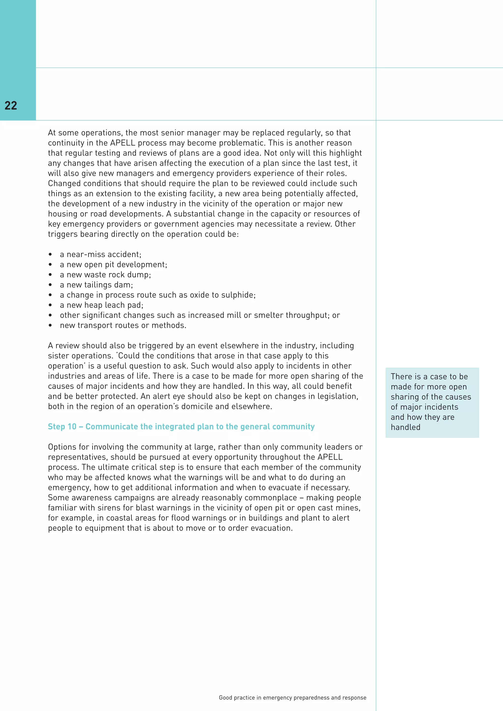 22

     At some operations, the most senior manager may be replaced regularly, so that
     continuity in the APELL process may become problematic. This is another reason
     that regular testing and reviews of plans are a good idea. Not only will this highlight
     any changes that have arisen affecting the execution of a plan since the last test, it
     will also give new managers and emergency providers experience of their roles.
     Changed conditions that should require the plan to be reviewed could include such
     things as an extension to the existing facility, a new area being potentially affected,
     the development of a new industry in the vicinity of the operation or major new
     housing or road developments. A substantial change in the capacity or resources of
     key emergency providers or government agencies may necessitate a review. Other
     triggers bearing directly on the operation could be:

     •   a near-miss accident;
     •   a new open pit development;
     •   a new waste rock dump;
     •   a new tailings dam;
     •   a change in process route such as oxide to sulphide;
     •   a new heap leach pad;
     •   other significant changes such as increased mill or smelter throughput; or
     •   new transport routes or methods.

     A review should also be triggered by an event elsewhere in the industry, including
     sister operations. ‘Could the conditions that arose in that case apply to this
     operation’ is a useful question to ask. Such would also apply to incidents in other
     industries and areas of life. There is a case to be made for more open sharing of the                 There is a case to be
     causes of major incidents and how they are handled. In this way, all could benefit                    made for more open
     and be better protected. An alert eye should also be kept on changes in legislation,                  sharing of the causes
     both in the region of an operation’s domicile and elsewhere.                                          of major incidents
                                                                                                           and how they are
     Step 10 – Communicate the integrated plan to the general community                                    handled

     Options for involving the community at large, rather than only community leaders or
     representatives, should be pursued at every opportunity throughout the APELL
     process. The ultimate critical step is to ensure that each member of the community
     who may be affected knows what the warnings will be and what to do during an
     emergency, how to get additional information and when to evacuate if necessary.
     Some awareness campaigns are already reasonably commonplace – making people
     familiar with sirens for blast warnings in the vicinity of open pit or open cast mines,
     for example, in coastal areas for flood warnings or in buildings and plant to alert
     people to equipment that is about to move or to order evacuation.




                                                    Good practice in emergency preparedness and response
 
