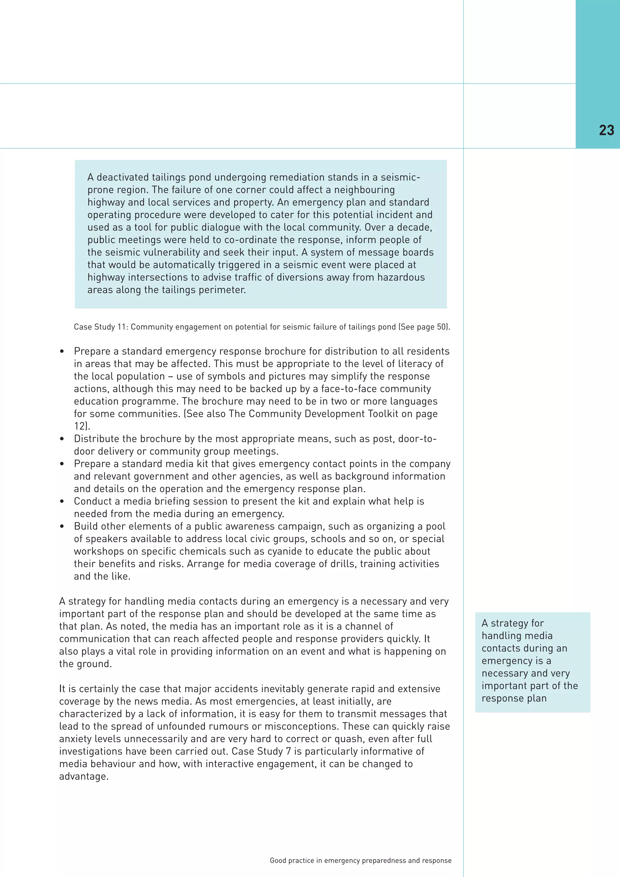 23


      A deactivated tailings pond undergoing remediation stands in a seismic-
      prone region. The failure of one corner could affect a neighbouring
      highway and local services and property. An emergency plan and standard
      operating procedure were developed to cater for this potential incident and
      used as a tool for public dialogue with the local community. Over a decade,
      public meetings were held to co-ordinate the response, inform people of
      the seismic vulnerability and seek their input. A system of message boards
      that would be automatically triggered in a seismic event were placed at
      highway intersections to advise traffic of diversions away from hazardous
      areas along the tailings perimeter.




• Prepare a standard emergency response brochure for distribution to all residents
  in areas that may be affected. This must be appropriate to the level of literacy of
  the local population – use of symbols and pictures may simplify the response
  actions, although this may need to be backed up by a face-to-face community
   Case Study 11: Community engagement on potential for seismic failure of tailings pond (See page 50).




  education programme. The brochure may need to be in two or more languages
  for some communities. (See also The Community Development Toolkit on page
  12).
• Distribute the brochure by the most appropriate means, such as post, door-to-
  door delivery or community group meetings.
• Prepare a standard media kit that gives emergency contact points in the company
  and relevant government and other agencies, as well as background information
  and details on the operation and the emergency response plan.
• Conduct a media briefing session to present the kit and explain what help is
  needed from the media during an emergency.
• Build other elements of a public awareness campaign, such as organizing a pool
  of speakers available to address local civic groups, schools and so on, or special
  workshops on specific chemicals such as cyanide to educate the public about
  their benefits and risks. Arrange for media coverage of drills, training activities
  and the like.

A strategy for handling media contacts during an emergency is a necessary and very
important part of the response plan and should be developed at the same time as
that plan. As noted, the media has an important role as it is a channel of                                    A strategy for
communication that can reach affected people and response providers quickly. It                               handling media
also plays a vital role in providing information on an event and what is happening on                         contacts during an
the ground.                                                                                                   emergency is a
                                                                                                              necessary and very
It is certainly the case that major accidents inevitably generate rapid and extensive                         important part of the
coverage by the news media. As most emergencies, at least initially, are                                      response plan
characterized by a lack of information, it is easy for them to transmit messages that
lead to the spread of unfounded rumours or misconceptions. These can quickly raise
anxiety levels unnecessarily and are very hard to correct or quash, even after full
investigations have been carried out. Case Study 7 is particularly informative of
media behaviour and how, with interactive engagement, it can be changed to
advantage.




                                                       Good practice in emergency preparedness and response
 