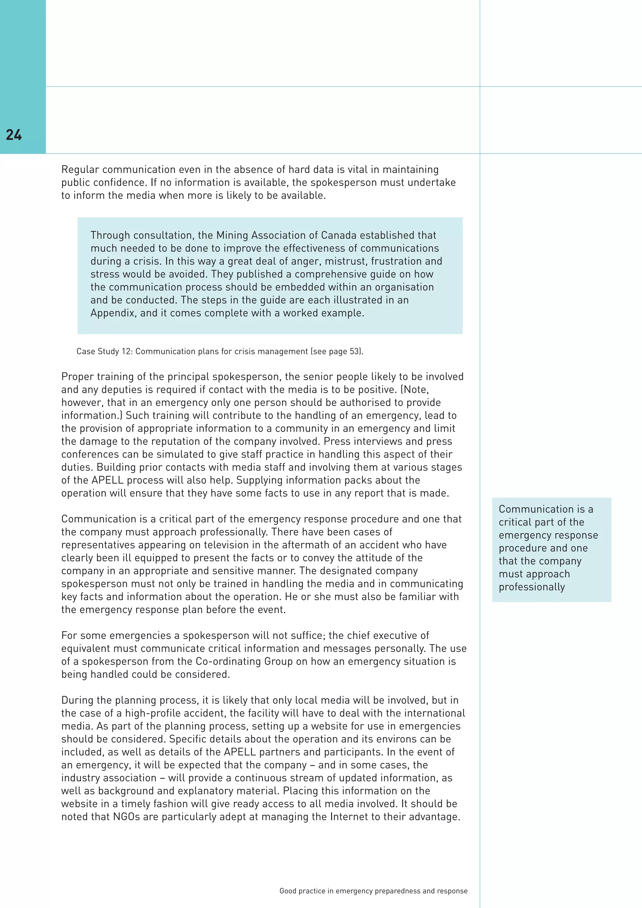 24

     Regular communication even in the absence of hard data is vital in maintaining
     public confidence. If no information is available, the spokesperson must undertake
     to inform the media when more is likely to be available.


           Through consultation, the Mining Association of Canada established that
           much needed to be done to improve the effectiveness of communications
           during a crisis. In this way a great deal of anger, mistrust, frustration and
           stress would be avoided. They published a comprehensive guide on how
           the communication process should be embedded within an organisation
           and be conducted. The steps in the guide are each illustrated in an
           Appendix, and it comes complete with a worked example.




     Proper training of the principal spokesperson, the senior people likely to be involved
     and any deputies is required if contact with the media is to be positive. (Note,
     however, that in an emergency only one person should be authorised to provide
     information.) Such training will contribute to the handling of an emergency, lead to
        Case Study 12: Communication plans for crisis management (see page 53).




     the provision of appropriate information to a community in an emergency and limit
     the damage to the reputation of the company involved. Press interviews and press
     conferences can be simulated to give staff practice in handling this aspect of their
     duties. Building prior contacts with media staff and involving them at various stages
     of the APELL process will also help. Supplying information packs about the
     operation will ensure that they have some facts to use in any report that is made.
                                                                                                                 Communication is a
     Communication is a critical part of the emergency response procedure and one that                           critical part of the
     the company must approach professionally. There have been cases of                                          emergency response
     representatives appearing on television in the aftermath of an accident who have                            procedure and one
     clearly been ill equipped to present the facts or to convey the attitude of the                             that the company
     company in an appropriate and sensitive manner. The designated company                                      must approach
     spokesperson must not only be trained in handling the media and in communicating                            professionally
     key facts and information about the operation. He or she must also be familiar with
     the emergency response plan before the event.

     For some emergencies a spokesperson will not suffice; the chief executive of
     equivalent must communicate critical information and messages personally. The use
     of a spokesperson from the Co-ordinating Group on how an emergency situation is
     being handled could be considered.

     During the planning process, it is likely that only local media will be involved, but in
     the case of a high-profile accident, the facility will have to deal with the international
     media. As part of the planning process, setting up a website for use in emergencies
     should be considered. Specific details about the operation and its environs can be
     included, as well as details of the APELL partners and participants. In the event of
     an emergency, it will be expected that the company – and in some cases, the
     industry association – will provide a continuous stream of updated information, as
     well as background and explanatory material. Placing this information on the
     website in a timely fashion will give ready access to all media involved. It should be
     noted that NGOs are particularly adept at managing the Internet to their advantage.




                                                          Good practice in emergency preparedness and response
 