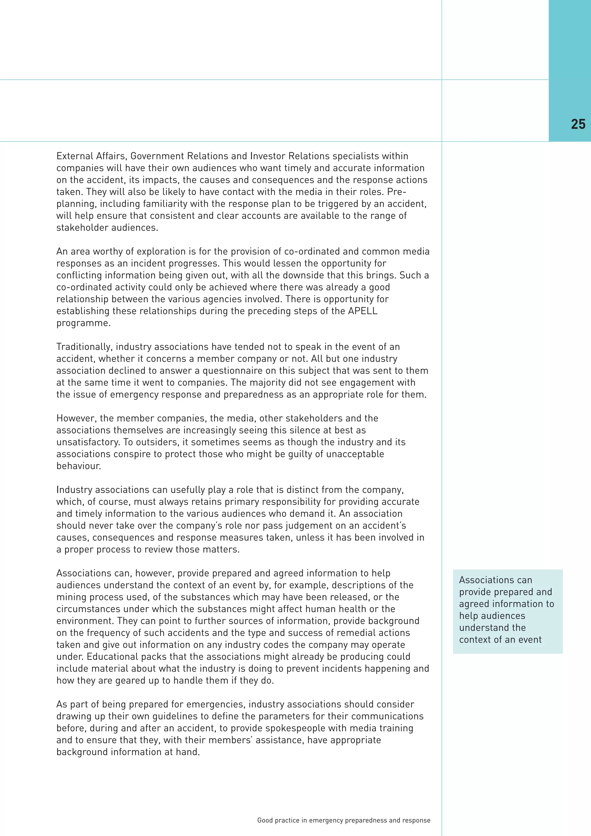 25

External Affairs, Government Relations and Investor Relations specialists within
companies will have their own audiences who want timely and accurate information
on the accident, its impacts, the causes and consequences and the response actions
taken. They will also be likely to have contact with the media in their roles. Pre-
planning, including familiarity with the response plan to be triggered by an accident,
will help ensure that consistent and clear accounts are available to the range of
stakeholder audiences.

An area worthy of exploration is for the provision of co-ordinated and common media
responses as an incident progresses. This would lessen the opportunity for
conflicting information being given out, with all the downside that this brings. Such a
co-ordinated activity could only be achieved where there was already a good
relationship between the various agencies involved. There is opportunity for
establishing these relationships during the preceding steps of the APELL
programme.

Traditionally, industry associations have tended not to speak in the event of an
accident, whether it concerns a member company or not. All but one industry
association declined to answer a questionnaire on this subject that was sent to them
at the same time it went to companies. The majority did not see engagement with
the issue of emergency response and preparedness as an appropriate role for them.

However, the member companies, the media, other stakeholders and the
associations themselves are increasingly seeing this silence at best as
unsatisfactory. To outsiders, it sometimes seems as though the industry and its
associations conspire to protect those who might be guilty of unacceptable
behaviour.

Industry associations can usefully play a role that is distinct from the company,
which, of course, must always retains primary responsibility for providing accurate
and timely information to the various audiences who demand it. An association
should never take over the company’s role nor pass judgement on an accident’s
causes, consequences and response measures taken, unless it has been involved in
a proper process to review those matters.

Associations can, however, provide prepared and agreed information to help
                                                                                                     Associations can
audiences understand the context of an event by, for example, descriptions of the
                                                                                                     provide prepared and
mining process used, of the substances which may have been released, or the
                                                                                                     agreed information to
circumstances under which the substances might affect human health or the
                                                                                                     help audiences
environment. They can point to further sources of information, provide background
                                                                                                     understand the
on the frequency of such accidents and the type and success of remedial actions
                                                                                                     context of an event
taken and give out information on any industry codes the company may operate
under. Educational packs that the associations might already be producing could
include material about what the industry is doing to prevent incidents happening and
how they are geared up to handle them if they do.

As part of being prepared for emergencies, industry associations should consider
drawing up their own guidelines to define the parameters for their communications
before, during and after an accident, to provide spokespeople with media training
and to ensure that they, with their members’ assistance, have appropriate
background information at hand.




                                              Good practice in emergency preparedness and response
 