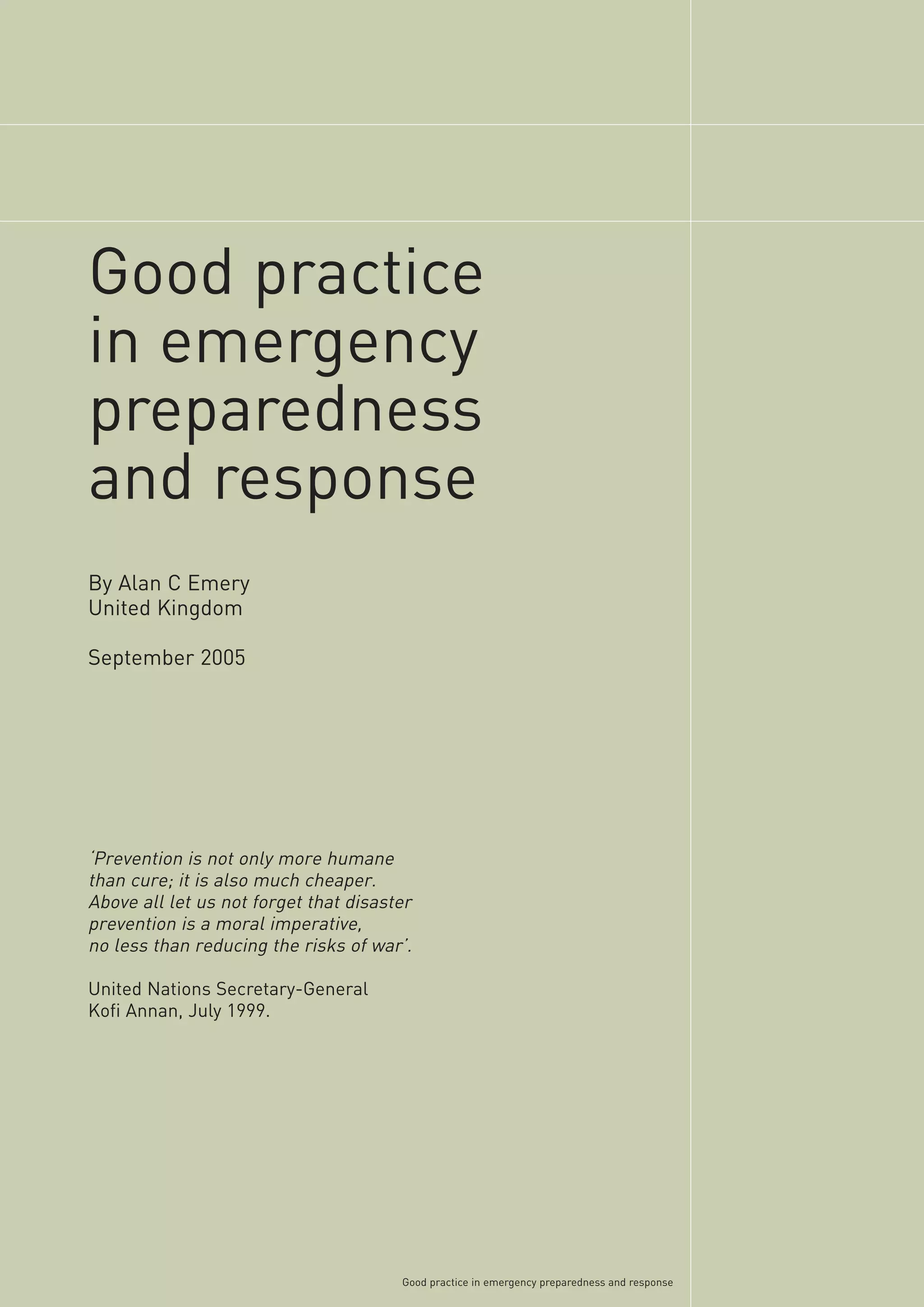Good practice
in emergency
preparedness
and response
By Alan C Emery
United Kingdom

September 2005




‘Prevention is not only more humane
than cure; it is also much cheaper.
Above all let us not forget that disaster
prevention is a moral imperative,
no less than reducing the risks of war’.

United Nations Secretary-General
Kofi Annan, July 1999.




                                       Good practice in emergency preparedness and response
 