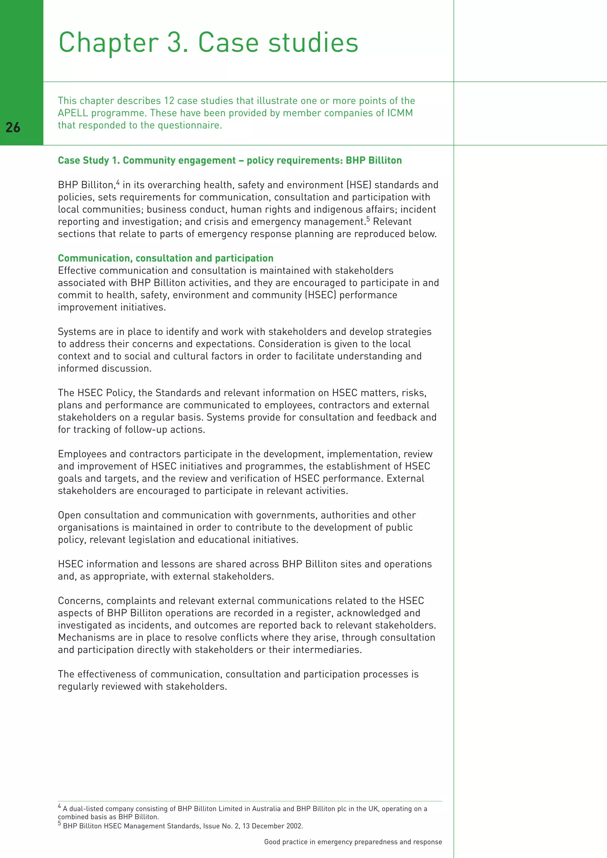 Chapter 3. Case studies

26
     This chapter describes 12 case studies that illustrate one or more points of the
     APELL programme. These have been provided by member companies of ICMM
     that responded to the questionnaire.


     Case Study 1. Community engagement – policy requirements: BHP Billiton

     BHP Billiton,4 in its overarching health, safety and environment (HSE) standards and
     policies, sets requirements for communication, consultation and participation with
     local communities; business conduct, human rights and indigenous affairs; incident
     reporting and investigation; and crisis and emergency management.5 Relevant
     sections that relate to parts of emergency response planning are reproduced below.

     Communication, consultation and participation
     Effective communication and consultation is maintained with stakeholders
     associated with BHP Billiton activities, and they are encouraged to participate in and
     commit to health, safety, environment and community (HSEC) performance
     improvement initiatives.

     Systems are in place to identify and work with stakeholders and develop strategies
     to address their concerns and expectations. Consideration is given to the local
     context and to social and cultural factors in order to facilitate understanding and
     informed discussion.

     The HSEC Policy, the Standards and relevant information on HSEC matters, risks,
     plans and performance are communicated to employees, contractors and external
     stakeholders on a regular basis. Systems provide for consultation and feedback and
     for tracking of follow-up actions.

     Employees and contractors participate in the development, implementation, review
     and improvement of HSEC initiatives and programmes, the establishment of HSEC
     goals and targets, and the review and verification of HSEC performance. External
     stakeholders are encouraged to participate in relevant activities.

     Open consultation and communication with governments, authorities and other
     organisations is maintained in order to contribute to the development of public
     policy, relevant legislation and educational initiatives.

     HSEC information and lessons are shared across BHP Billiton sites and operations
     and, as appropriate, with external stakeholders.

     Concerns, complaints and relevant external communications related to the HSEC
     aspects of BHP Billiton operations are recorded in a register, acknowledged and
     investigated as incidents, and outcomes are reported back to relevant stakeholders.
     Mechanisms are in place to resolve conflicts where they arise, through consultation
     and participation directly with stakeholders or their intermediaries.

     The effectiveness of communication, consultation and participation processes is
     regularly reviewed with stakeholders.




     4 A dual-listed company consisting of BHP Billiton Limited in Australia and BHP Billiton plc in the UK, operating on a
     combined basis as BHP Billiton.
     5 BHP Billiton HSEC Management Standards, Issue No. 2, 13 December 2002.


                                                                      Good practice in emergency preparedness and response
 