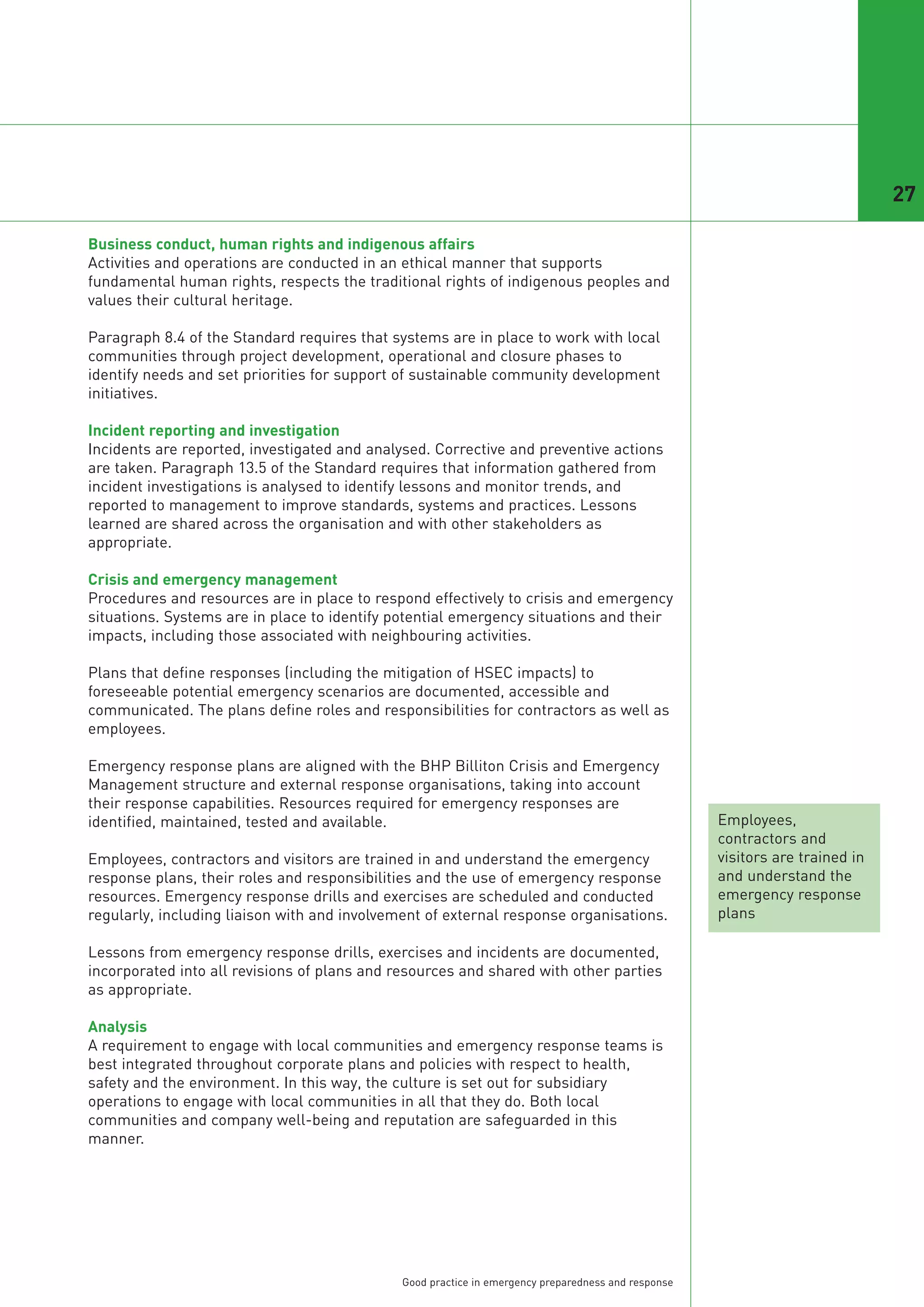 27

Business conduct, human rights and indigenous affairs
Activities and operations are conducted in an ethical manner that supports
fundamental human rights, respects the traditional rights of indigenous peoples and
values their cultural heritage.

Paragraph 8.4 of the Standard requires that systems are in place to work with local
communities through project development, operational and closure phases to
identify needs and set priorities for support of sustainable community development
initiatives.

Incident reporting and investigation
Incidents are reported, investigated and analysed. Corrective and preventive actions
are taken. Paragraph 13.5 of the Standard requires that information gathered from
incident investigations is analysed to identify lessons and monitor trends, and
reported to management to improve standards, systems and practices. Lessons
learned are shared across the organisation and with other stakeholders as
appropriate.

Crisis and emergency management
Procedures and resources are in place to respond effectively to crisis and emergency
situations. Systems are in place to identify potential emergency situations and their
impacts, including those associated with neighbouring activities.

Plans that define responses (including the mitigation of HSEC impacts) to
foreseeable potential emergency scenarios are documented, accessible and
communicated. The plans define roles and responsibilities for contractors as well as
employees.

Emergency response plans are aligned with the BHP Billiton Crisis and Emergency
Management structure and external response organisations, taking into account
their response capabilities. Resources required for emergency responses are
identified, maintained, tested and available.                                                        Employees,
                                                                                                     contractors and
Employees, contractors and visitors are trained in and understand the emergency                      visitors are trained in
response plans, their roles and responsibilities and the use of emergency response                   and understand the
resources. Emergency response drills and exercises are scheduled and conducted                       emergency response
regularly, including liaison with and involvement of external response organisations.                plans

Lessons from emergency response drills, exercises and incidents are documented,
incorporated into all revisions of plans and resources and shared with other parties
as appropriate.

Analysis
A requirement to engage with local communities and emergency response teams is
best integrated throughout corporate plans and policies with respect to health,
safety and the environment. In this way, the culture is set out for subsidiary
operations to engage with local communities in all that they do. Both local
communities and company well-being and reputation are safeguarded in this
manner.




                                              Good practice in emergency preparedness and response
 