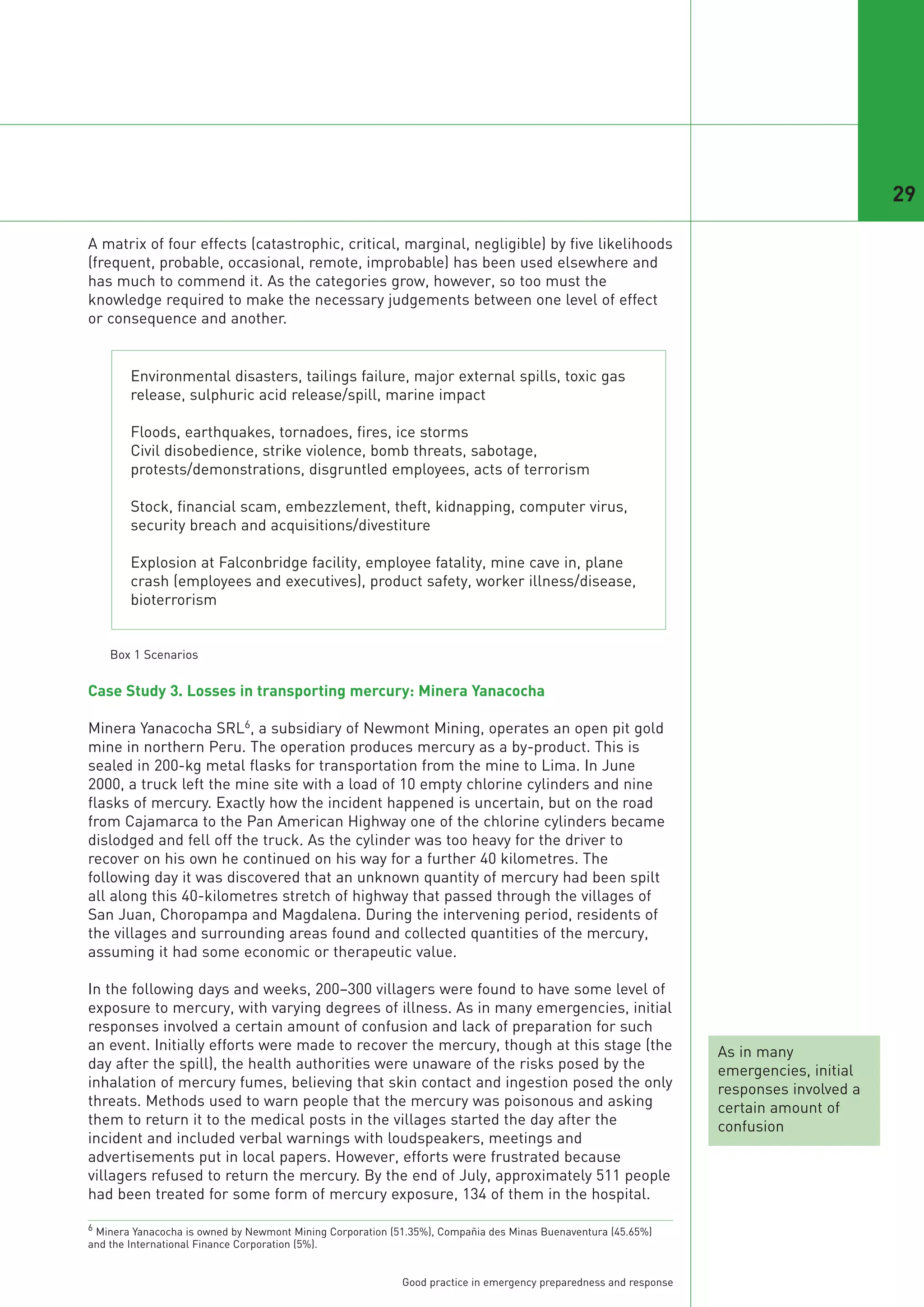 29

A matrix of four effects (catastrophic, critical, marginal, negligible) by five likelihoods
(frequent, probable, occasional, remote, improbable) has been used elsewhere and
has much to commend it. As the categories grow, however, so too must the
knowledge required to make the necessary judgements between one level of effect
or consequence and another.


        Environmental disasters, tailings failure, major external spills, toxic gas
        release, sulphuric acid release/spill, marine impact

        Floods, earthquakes, tornadoes, fires, ice storms
        Civil disobedience, strike violence, bomb threats, sabotage,
        protests/demonstrations, disgruntled employees, acts of terrorism

        Stock, financial scam, embezzlement, theft, kidnapping, computer virus,
        security breach and acquisitions/divestiture

        Explosion at Falconbridge facility, employee fatality, mine cave in, plane
        crash (employees and executives), product safety, worker illness/disease,
        bioterrorism




Case Study 3. Losses in transporting mercury: Minera Yanacocha

Minera Yanacocha SRL6, a subsidiary of Newmont Mining, operates an open pit gold
mine in northern Peru. The operation produces mercury as a by-product. This is
    Box 1 Scenarios




sealed in 200-kg metal flasks for transportation from the mine to Lima. In June
2000, a truck left the mine site with a load of 10 empty chlorine cylinders and nine
flasks of mercury. Exactly how the incident happened is uncertain, but on the road
from Cajamarca to the Pan American Highway one of the chlorine cylinders became
dislodged and fell off the truck. As the cylinder was too heavy for the driver to
recover on his own he continued on his way for a further 40 kilometres. The
following day it was discovered that an unknown quantity of mercury had been spilt
all along this 40-kilometres stretch of highway that passed through the villages of
San Juan, Choropampa and Magdalena. During the intervening period, residents of
the villages and surrounding areas found and collected quantities of the mercury,
assuming it had some economic or therapeutic value.

In the following days and weeks, 200–300 villagers were found to have some level of
exposure to mercury, with varying degrees of illness. As in many emergencies, initial
responses involved a certain amount of confusion and lack of preparation for such
an event. Initially efforts were made to recover the mercury, though at this stage (the                            As in many
day after the spill), the health authorities were unaware of the risks posed by the                                emergencies, initial
inhalation of mercury fumes, believing that skin contact and ingestion posed the only                              responses involved a
threats. Methods used to warn people that the mercury was poisonous and asking                                     certain amount of
them to return it to the medical posts in the villages started the day after the                                   confusion
incident and included verbal warnings with loudspeakers, meetings and
advertisements put in local papers. However, efforts were frustrated because
villagers refused to return the mercury. By the end of July, approximately 511 people
had been treated for some form of mercury exposure, 134 of them in the hospital.

6 Minera Yanacocha is owned by Newmont Mining Corporation (51.35%), Compañia des Minas Buenaventura (45.65%)
and the International Finance Corporation (5%).


                                                            Good practice in emergency preparedness and response
 