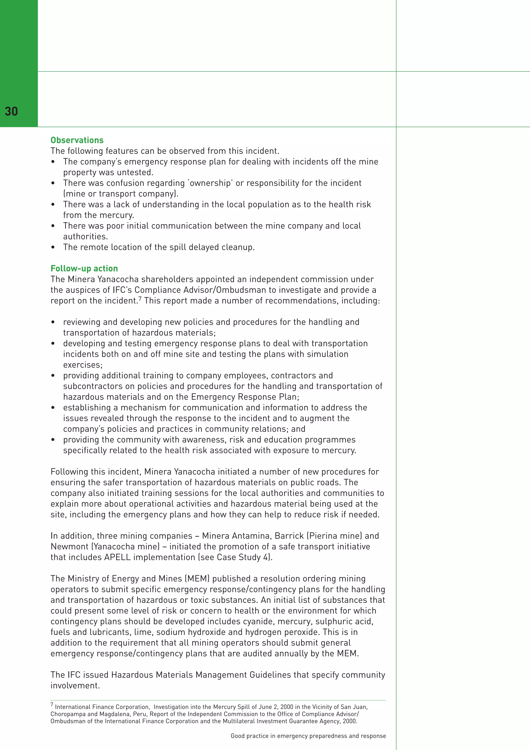 30

     Observations
     The following features can be observed from this incident.
     • The company’s emergency response plan for dealing with incidents off the mine
        property was untested.
     • There was confusion regarding ‘ownership’ or responsibility for the incident
        (mine or transport company).
     • There was a lack of understanding in the local population as to the health risk
        from the mercury.
     • There was poor initial communication between the mine company and local
        authorities.
     • The remote location of the spill delayed cleanup.

     Follow-up action
     The Minera Yanacocha shareholders appointed an independent commission under
     the auspices of IFC’s Compliance Advisor/Ombudsman to investigate and provide a
     report on the incident.7 This report made a number of recommendations, including:

     • reviewing and developing new policies and procedures for the handling and
       transportation of hazardous materials;
     • developing and testing emergency response plans to deal with transportation
       incidents both on and off mine site and testing the plans with simulation
       exercises;
     • providing additional training to company employees, contractors and
       subcontractors on policies and procedures for the handling and transportation of
       hazardous materials and on the Emergency Response Plan;
     • establishing a mechanism for communication and information to address the
       issues revealed through the response to the incident and to augment the
       company’s policies and practices in community relations; and
     • providing the community with awareness, risk and education programmes
       specifically related to the health risk associated with exposure to mercury.

     Following this incident, Minera Yanacocha initiated a number of new procedures for
     ensuring the safer transportation of hazardous materials on public roads. The
     company also initiated training sessions for the local authorities and communities to
     explain more about operational activities and hazardous material being used at the
     site, including the emergency plans and how they can help to reduce risk if needed.

     In addition, three mining companies – Minera Antamina, Barrick (Pierina mine) and
     Newmont (Yanacocha mine) – initiated the promotion of a safe transport initiative
     that includes APELL implementation (see Case Study 4).

     The Ministry of Energy and Mines (MEM) published a resolution ordering mining
     operators to submit specific emergency response/contingency plans for the handling
     and transportation of hazardous or toxic substances. An initial list of substances that
     could present some level of risk or concern to health or the environment for which
     contingency plans should be developed includes cyanide, mercury, sulphuric acid,
     fuels and lubricants, lime, sodium hydroxide and hydrogen peroxide. This is in
     addition to the requirement that all mining operators should submit general
     emergency response/contingency plans that are audited annually by the MEM.

     The IFC issued Hazardous Materials Management Guidelines that specify community
     involvement.

     7 International Finance Corporation, Investigation into the Mercury Spill of June 2, 2000 in the Vicinity of San Juan,
     Choropampa and Magdalena, Peru, Report of the Independent Commission to the Office of Compliance Advisor/
     Ombudsman of the International Finance Corporation and the Multilateral Investment Guarantee Agency, 2000.

                                                                        Good practice in emergency preparedness and response
 