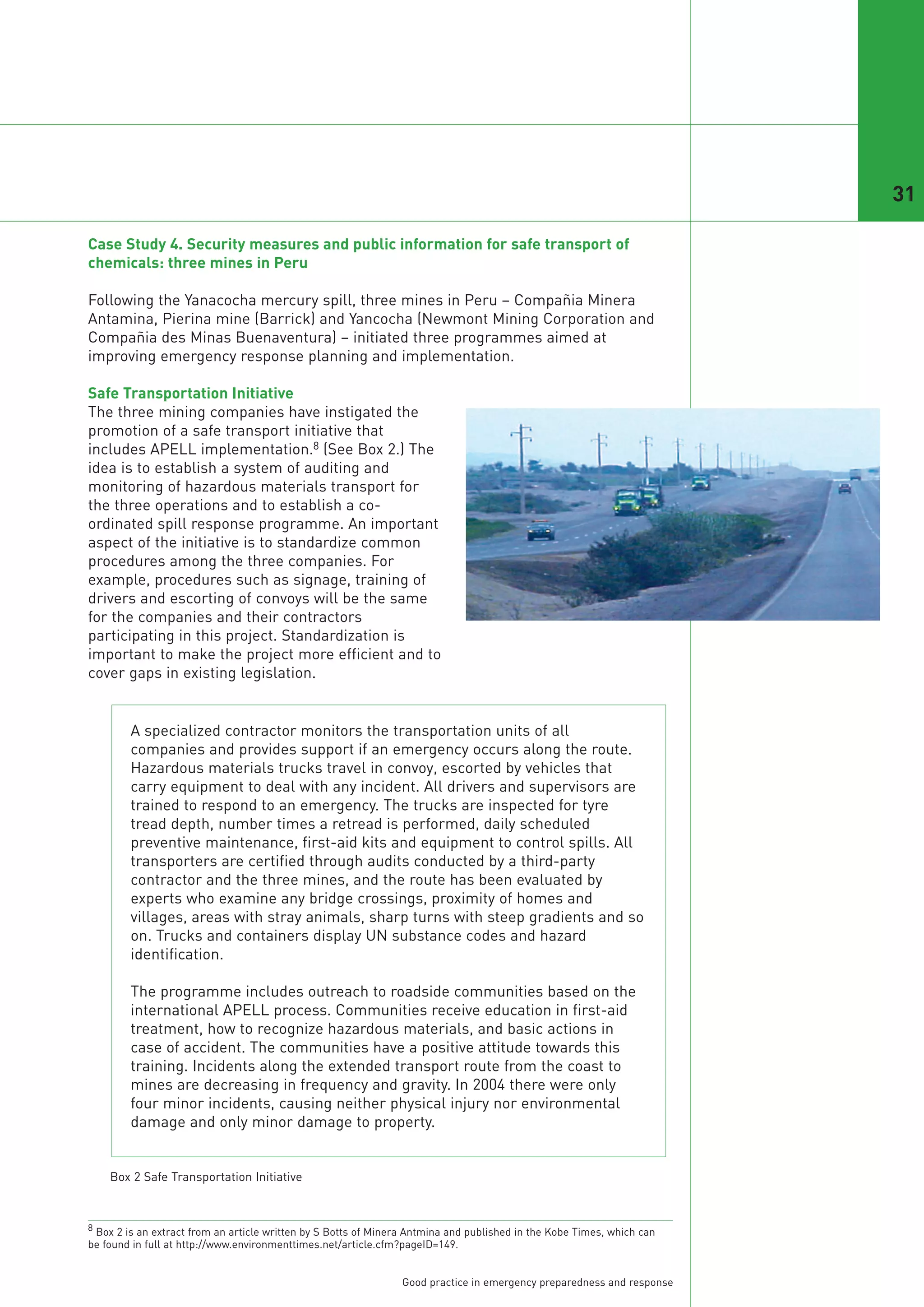 31

Case Study 4. Security measures and public information for safe transport of
chemicals: three mines in Peru

Following the Yanacocha mercury spill, three mines in Peru – Compañia Minera
Antamina, Pierina mine (Barrick) and Yancocha (Newmont Mining Corporation and
Compañia des Minas Buenaventura) – initiated three programmes aimed at
improving emergency response planning and implementation.

Safe Transportation Initiative
The three mining companies have instigated the
promotion of a safe transport initiative that
includes APELL implementation.8 (See Box 2.) The
idea is to establish a system of auditing and
monitoring of hazardous materials transport for
the three operations and to establish a co-
ordinated spill response programme. An important
aspect of the initiative is to standardize common
procedures among the three companies. For
example, procedures such as signage, training of
drivers and escorting of convoys will be the same
for the companies and their contractors
participating in this project. Standardization is
important to make the project more efficient and to
cover gaps in existing legislation.


        A specialized contractor monitors the transportation units of all
        companies and provides support if an emergency occurs along the route.
        Hazardous materials trucks travel in convoy, escorted by vehicles that
        carry equipment to deal with any incident. All drivers and supervisors are
        trained to respond to an emergency. The trucks are inspected for tyre
        tread depth, number times a retread is performed, daily scheduled
        preventive maintenance, first-aid kits and equipment to control spills. All
        transporters are certified through audits conducted by a third-party
        contractor and the three mines, and the route has been evaluated by
        experts who examine any bridge crossings, proximity of homes and
        villages, areas with stray animals, sharp turns with steep gradients and so
        on. Trucks and containers display UN substance codes and hazard
        identification.

        The programme includes outreach to roadside communities based on the
        international APELL process. Communities receive education in first-aid
        treatment, how to recognize hazardous materials, and basic actions in
        case of accident. The communities have a positive attitude towards this
        training. Incidents along the extended transport route from the coast to
        mines are decreasing in frequency and gravity. In 2004 there were only
        four minor incidents, causing neither physical injury nor environmental
        damage and only minor damage to property.


    Box 2 Safe Transportation Initiative



8 Box 2 is an extract from an article written by S Botts of Minera Antmina and published in the Kobe Times, which can
be found in full at http://www.environmenttimes.net/article.cfm?pageID=149.


                                                                Good practice in emergency preparedness and response
 